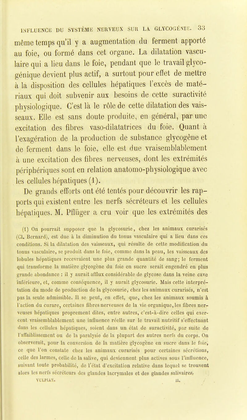 même temps qu'il y a augmentation du ferment apporté au foie, ou formé dans cet organe. La dilatation vascu- laire qui a lieu dans le foie, pendant que le travail glyco- génique devient plus actif, a surtout pour effet de mettre à la disposition des cellules hépatiques l'excès de maté- riaux qui doit subvenir aux besoins de cette suractivité physiologique. C'est là le rôle de cette dilatation des vais- seaux. Elle est sans doute produite, en général, par une excitation des fibres vaso-dilatatrices du foie. Quant à l'exagération de la production de substance glycogène et de ferment dans le foie, elle est due vraisemblablement à une excitation des fibres nerveuses, dont les extrémités périphériques sont en relation anatomo-physiologique avec les cellules hépatiques (1). De grands efforts ont été tentés pour découvrir les rap- ports qui existent entre les nerfs sécréteurs et les cellules hépatiques. M. Pflîiger a cru voir que les extrémités des (1) On pourrait supposer que la glycosurie, chez les animaux curarisés (Cl. Bernard), est due à la diminution du tonus vasculaire qui a lieu dans ces conditions. Si la dilatation des vaisseaux, qui résulte de cette modification du tonus vasculaire, se produit dans le foie, comme dans la peau, les vaisseaux des lobules hépatiques recevraient une plus grande quantité de sang; le ferment qui transforme la matière glycogène du foie en sucre serait engendré en plus grande abondance : il y aurait afflux considérable de glycose dans la veine cave inférieure, et, comme conséquence, il y aurait glycosurie. Mais cette interpré- tation du mode de production de la glycosurie, chez les animaux curarisés, n'est pas la seule admissible. Il se peut, en effet, que, chez les animaux soumis à l'action du curare, certaines fibres nerveuses de la vie organique, les fibres ner- veuses hépatiques proprement dites, entre autres, c'est-à-dire celles qui exer- cent vraisemblablement une influence réelle sur le travail nutritif s'effectuant dans les cellules hépatiques, soient dans un état de suractivité, par suite de l'affaiblissement ou de la paralysie de la plupart des autres nerfs du corps. On ol)serverait, pour la conversion de la matière glycogène en sucre dans le foie, ce que l'on constate chez les animaux curarisés pour certaines sécrétions, celle des larmes, celle de la salive, qui deviennent plus actives sous l'influence, suivant toute probabilité, de l'état d'excitation relative dans lequel se trouvent alors les nerfs sécréteurs des glandes lacrymales et des glandes salivaire?, VULPUX. 11,