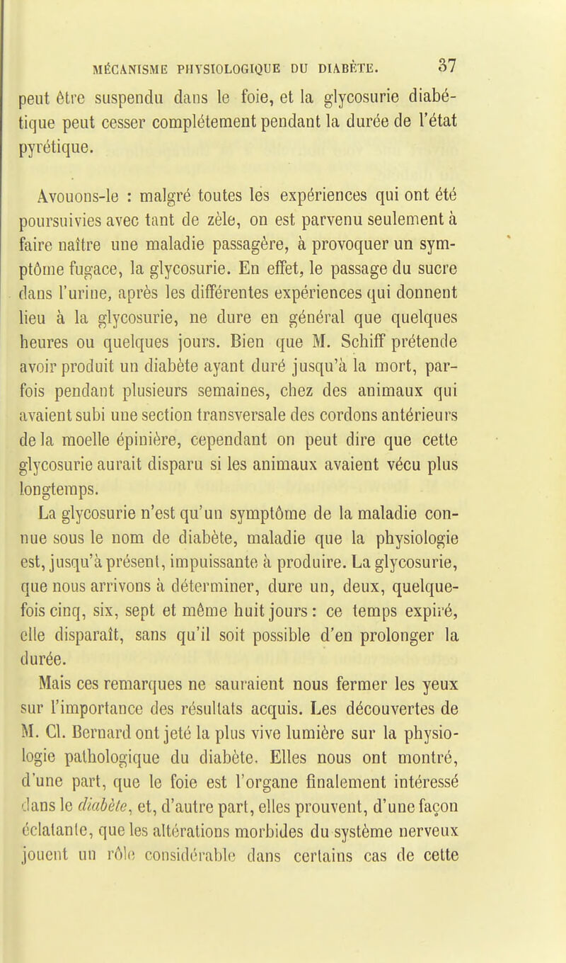 peut être suspendu clans le foie, et la glycosurie diabé- tique peut cesser complètement pendant la durée de l'état pyrétique. Avouons-le : malgré toutes lés expériences qui ont été poursuivies avec tant de zèle, on est parvenu seulement à faire naître une maladie passagère, à provoquer un sym- ptôme fugace, la glycosurie. En effet, le passage du sucre dans l'urine, après les différentes expériences qui donnent lieu à la glycosurie, ne dure en général que quelques heures ou quelques jours. Bien que M. Schiff prétende avoir produit un diabète ayant duré jusqu'à la mort, par- fois pendant plusieurs semaines, chez des animaux qui avaient subi une section transversale des cordons antérieurs de la moelle épinière, cependant on peut dire que cette glycosurie aurait disparu si les animaux avaient vécu plus longtemps. La glycosurie n'est qu'un symptôme de la maladie con- nue sous le nom de diabète, maladie que la physiologie est, jusqu'à présent, impuissante à produire. La glycosurie, que nous arrivons à déterminer, dure un, deux, quelque- fois cinq, six, sept et même huit jours: ce temps expiré, elle disparaît, sans qu'il soit possible d'en prolonger la durée. Mais ces remarques ne sauraient nous fermer les yeux sur l'importance des résultats acquis. Les découvertes de M. Cl. Bernard ont jeté la plus vive lumière sur la physio- logie pathologique du diabète. Elles nous ont montré, d'une part, que le foie est l'organe finalement intéressé dans le diabète, et, d'autre part, elles prouvent, d'une façon éclatante, que les altérations morbides du système nerveux jouent un rôle considérable dans certains cas de cette