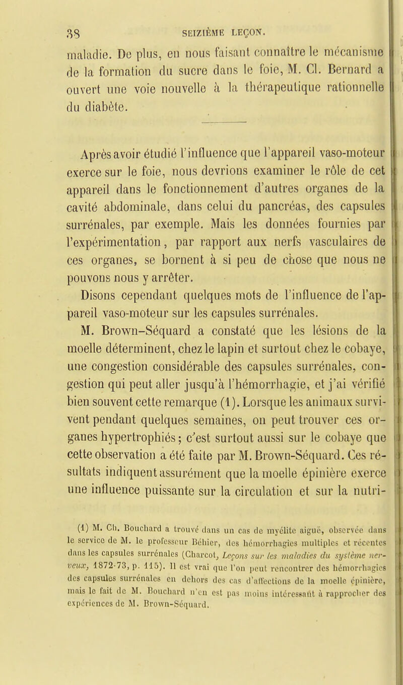 maladie. De plus, en nous faisant connaître le mécanisme de la formation du sucre dans le foie, M. Cl. Bernard a ouvert une voie nouvelle à la thérapeutique rationnelle du diabète. Après avoir étudié l'influence que l'appareil vaso-moteur exerce sur le foie, nous devrions examiner le rôle de cet appareil dans le fonctionnement d'autres organes de la cavité abdominale, dans celui du pancréas, des capsules surrénales, par exemple. Mais les données fournies par l'expérimentation, par rapport aux nerfs vasculaires de ces organes, se bornent à si peu de chose que nous ne pouvons nous y arrêter. Disons cependant quelques mots de l'influence de l'ap- pareil vaso-moteur sur les capsules surrénales. M. Brown-Séquard a constaté que les lésions de la moelle déterminent, chez le lapin et surtout chez le cobaye, une congestion considérable des capsules surrénales, con- gestion qui peut aller jusqu'à l'hémorrhagie, et j'ai vérifié bien souvent cette remarque (1). Lorsque les animaux survi- vent pendant quelques semaines, on peut trouver ces or- ganes hypertrophiés; c'est surtout aussi sur le cobaye que cette observation a été faite par M. Brown-Séquard. Ces ré- sultats indiquent assurément que la moelle épinière exerce une influence puissante sur la circulation et sur la nutri- (1) M. Ch. Bouchard a trouve daus un cas de myélite aiguë, observée dans le service de M. le professeur Béhier, des hémorrhagies multiples et récentes dans les capsules surrénales (Gharcot, Leçons sur /es maladies du système ner- veux, 1872-73, p. 115). 11 est vrai que Ton peut rencontrer des hémorrhagies des capsules surrénales en dehors des cas d'alVeclions de la moelle épinière, mais le fait de M. Bouchard n'eu est pas moins intéressant ù rapprocher des expériences de M. Brown-Séquard.
