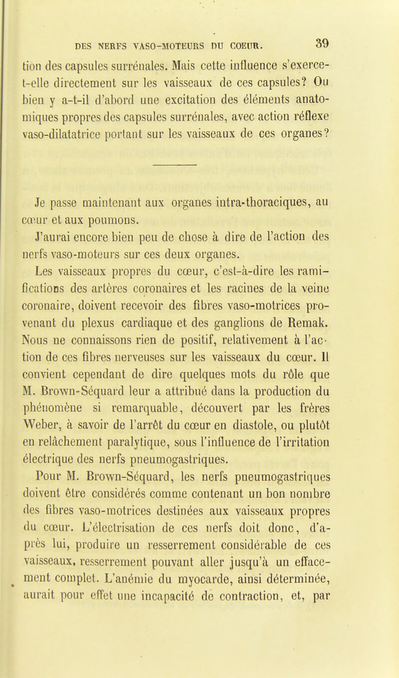 tion des capsules surrénales. Mais cette influence s'exerce- t-elle directement sur les vaisseaux de ces capsules? Ou bien y a-t-il d'abord une excitation des éléments anato- miques propres des capsules surrénales, avec action réflexe vaso-dilatatrice portant sur les vaisseaux de ces organes? Je passe maintenant aux organes intra-thoraciques, au cœur et aux poumons. J'aurai encore bien peu de chose à dire de l'action des nerfs vaso-moteurs sur ces deux organes. Les vaisseaux propres du cœur, c'est-à-dire les rami- fications des artères coronaires et les racines de la veine coronaire, doivent recevoir des fibres vaso-motrices pro- venant du plexus cardiaque et des ganglions de Remak. Nous ne connaissons rien de positif, relativement à l'ac- tion de ces fibres nerveuses sur les vaisseaux du cœur. Il convient cependant de dire quelques mots du rôle que M. Brown-Séquai'd leur a attribué dans la production du phénomène si remarquable, découvert par les frères Weber, à savoir de l'arrêt du cœur en diastole, ou plutôt en relâchement paralytique, sous l'influence de l'irritation électrique des nerfs pneumogastriques. Pour M. Brown-Séquard, les nerfs pneumogastriques doivent être considérés comme contenant un bon nombre des fibres vaso-motrices destinées aux vaisseaux propres du cœur. L'électrisation de ces nerfs doit donc, d'a- près lui, produire un resserrement considérable de ces vaisseaux, resserrement pouvant aller jusqu'cà un efface- ment complet. L'anémie du myocarde, ainsi déterminée, aurait pour effet une incapacité de contraction, et, par