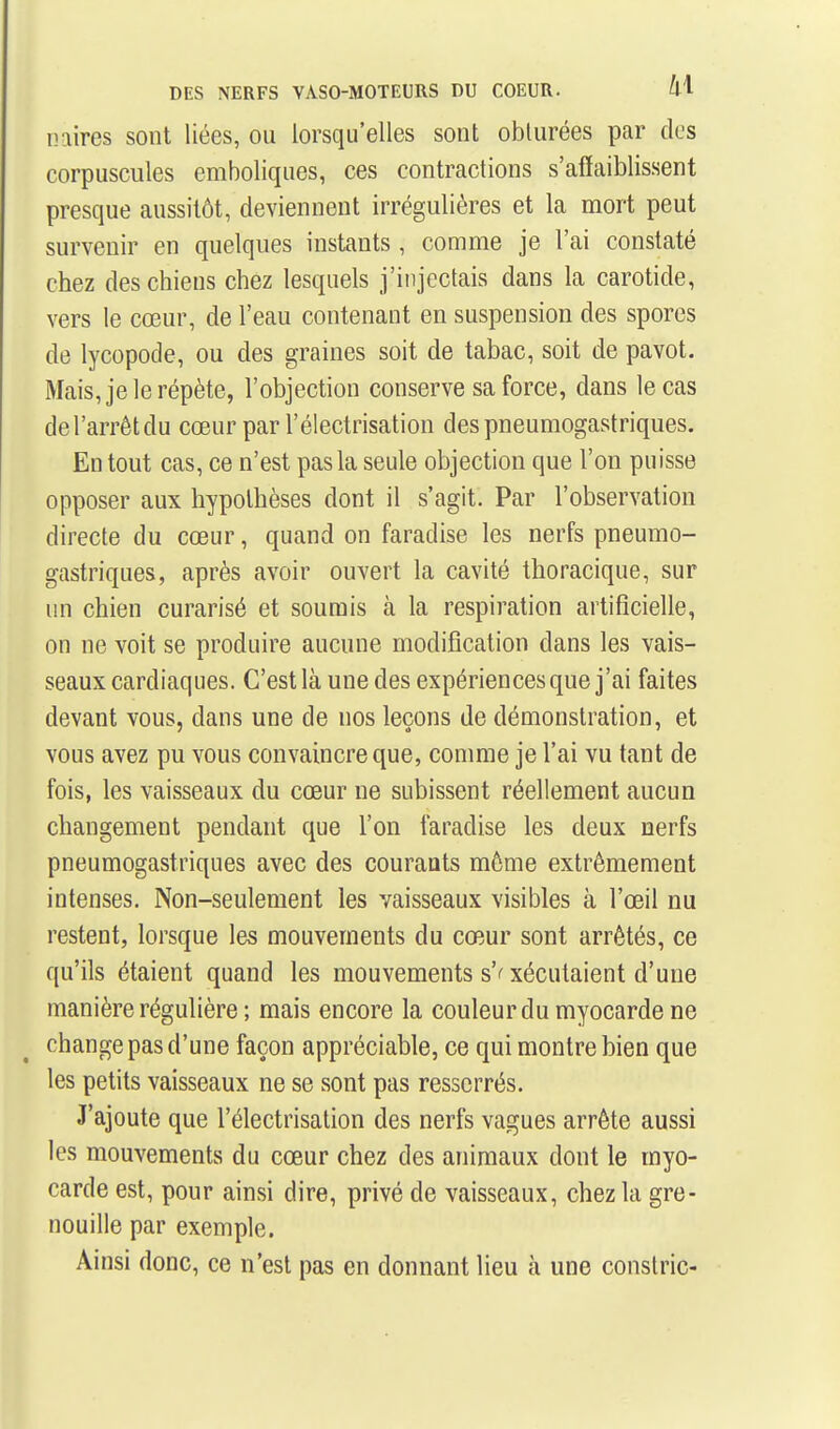 niiires sont liées, ou lorsqu'elles sont obturées par des corpuscules emboliques, ces contractions s'afiaiblissent presque aussitôt, deviennent irrégulières et la mort peut survenir en quelques instants, comme je l'ai constaté chez des chiens chez lesquels j'injectais dans la carotide, vers le cœur, de l'eau contenant en suspension des spores de lycopode, ou des graines soit de tabac, soit de pavot. Mais, je le répète, l'objection conserve sa force, dans le cas de l'arrêt du cœur par l'électrisation des pneumogastriques. En tout cas, ce n'est pas la seule objection que l'on puisse opposer aux hypothèses dont il s'agit. Par l'observation directe du cœur, quand on faradise les nerfs pneumo- gastriques, après avoir ouvert la cavité thoracique, sur un chien curarisé et soumis à la respiration artificielle, on ne voit se produire aucune modification dans les vais- seaux cardiaques. C'est là une des expériences que j'ai faites devant vous, dans une de nos leçons de démonstration, et vous avez pu vous convaincre que, comme je l'ai vu tant de fois, les vaisseaux du cœur ne subissent réellement aucun changement pendant que l'on faradise les deux nerfs pneumogastriques avec des courants môme extrêmement intenses. Non-seulement les vaisseaux visibles à l'œil nu restent, lorsque les mouvements du cœur sont arrêtés, ce qu'ils étaient quand les mouvements s'^ xécutaient d'une manière régulière ; mais encore la couleur du myocarde ne change pas d'une façon appréciable, ce qui montre bien que les petits vaisseaux ne se sont pas resserrés. J'ajoute que l'électrisation des nerfs vagues arrête aussi les mouvements du cœur chez des animaux dont le myo- carde est, pour ainsi dire, privé de vaisseaux, chez la gre- nouille par exemple. Ainsi donc, ce n'est pas en donnant lieu à une constric-