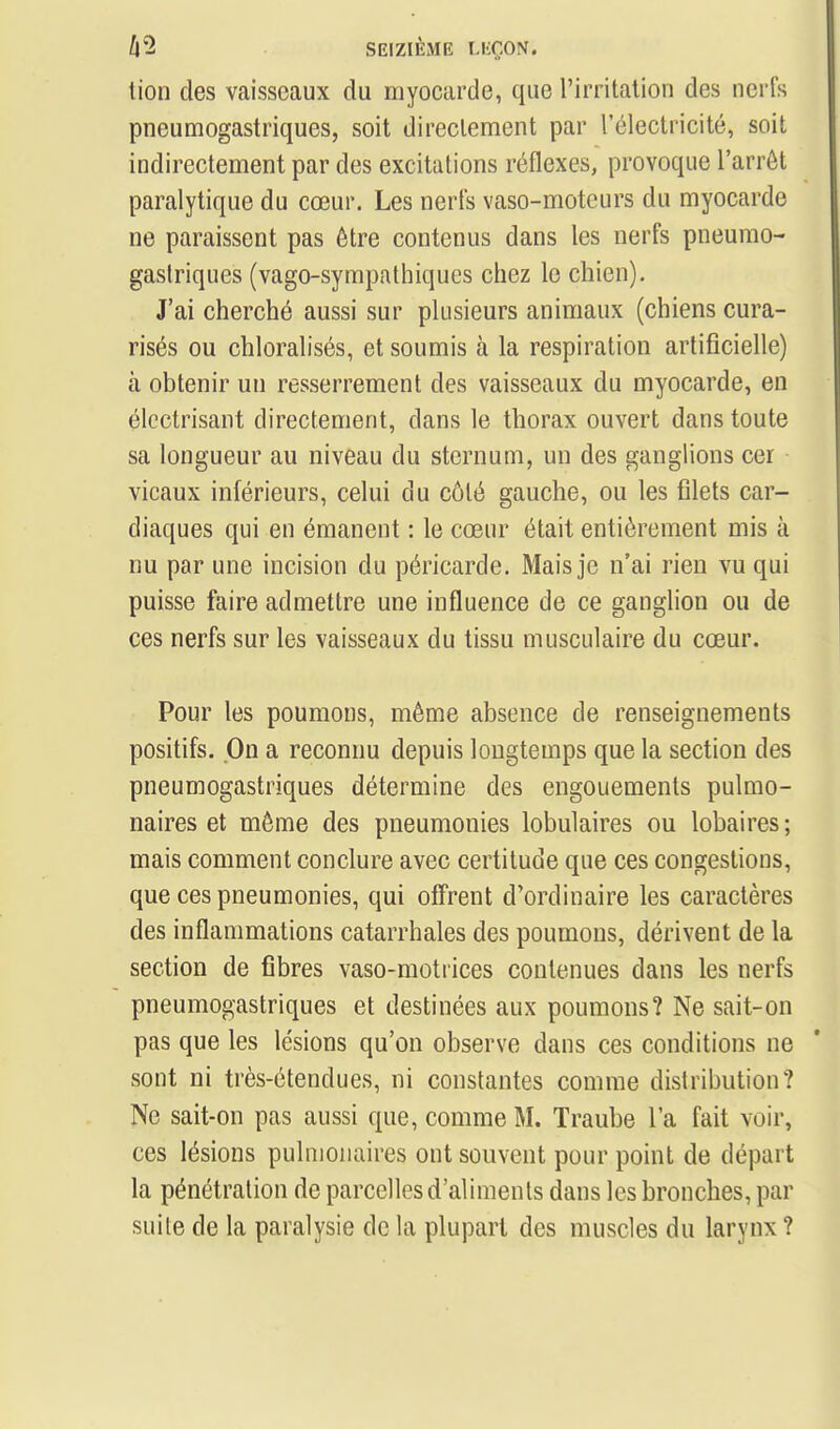 tion des vaisseaux du myocarde, que l'irritation des nerfs pneumogastriques, soit directement par l'électricité, soit indirectement par des excitations réflexes, provoque l'arrêt paralytique du cœur. Les nerfs vaso-moteurs du myocarde ne paraissent pas être contenus dans les nerfs pneumo- gastriques (vago-sympathiques chez le chien). J'ai cherché aussi sur plusieurs animaux (chiens cura- risés ou chloralisés, et soumis à la respiration artificielle) à obtenir un resserrement des vaisseaux du myocarde, en élcctrisant directement, dans le thorax ouvert dans toute sa longueur au niveau du sternum, un des ganglions cer vicaux inférieurs, celui du côté gauche, ou les filets car- diaques qui en émanent : le cœur était entièrement mis à nu par une incision du péricarde. Mais je n'ai rien vu qui puisse faire admettre une influence de ce ganglion ou de ces nerfs sur les vaisseaux du tissu musculaire du cœur. Pour les poumons, même absence de renseignements positifs. On a reconnu depuis longtemps que la section des pneumogastriques détermine des engouements pulmo- naires et même des pneumonies lobulaires ou lobaires ; mais comment conclure avec certitude que ces congestions, que ces pneumonies, qui offrent d'ordinaire les caractères des inflammations catarrhales des poumons, dérivent de la section de fibres vaso-motrices contenues dans les nerfs pneumogastriques et destinées aux poumons? Ne sait-on pas que les lésions qu'on observe dans ces conditions ne sont ni très-étendues, ni constantes comme distribution? Ne sait-on pas aussi que, comme M. Traube l'a fait voir, ces lésions pulmonaires ont souvent pour point de départ la pénétration de parcelles d'aliments dans les bronches, par suite de la paralysie de la plupart des muscles du larynx ?