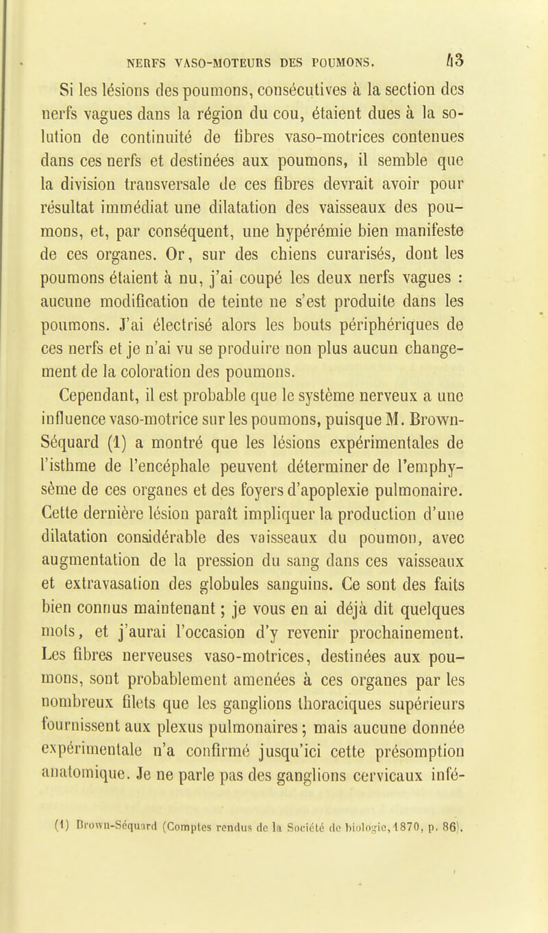 NERFS VASO-MOTEURS DES POUMONS. Û3 Si les lésions des poumons, consécutives à la section des nerfs vagues dans la région du cou, étaient dues à la so- lution de continuité de libres vaso-motrices contenues dans ces nerfs et destinées aux poumons, il semble que la division transversale de ces fibres devrait avoir pour résultat immédiat une dilatation des vaisseaux des pou- mons, et, par conséquent, une hypérémie bien manifeste de ces organes. Or, sur des chiens curarisés, dont les poumons étaient à nu, j'ai coupé les deux nerfs vagues : aucune modification de teinte ne s'est produite dans les poumons. J'ai électrisé alors les bouts périphériques de ces nerfs et je n'ai vu se produire non plus aucun change- ment de la coloration des poumons. Cependant, il est probable que le système nerveux a une influence vaso-motrice sur les poumons, puisque M. Brown- Séquard (1) a montré que les lésions expérimentales de l'isthme de l'encéphale peuvent déterminer de l'emphy- sème de ces organes et des foyers d'apoplexie pulmonaire. Cette dernière lésion paraît impliquer la production d'une dilatation considérable des vaisseaux du poumon, avec augmentation de la pression du sang dans ces vaisseaux et extravasation des globules sanguins. Ce sont des faits bien connus maintenant ; je vous en ai déjà dit quelques mots, et j'aurai l'occasion d'y revenir prochainement. Les fibres nerveuses vaso-motrices, destinées aux pou- mons, sont probablement amenées à ces organes par les nombreux filets que les ganglions thoraciques supérieurs fournissent aux plexus pulmonaires ; mais aucune donnée expérimentale n'a confirmé jusqu'ici cette présomption anatomique. Je ne parle pas des ganglions cervicaux infé- (1) Dronii-Séquurd (Comptes rendus de la Société de biologie, 1870, p. 86).
