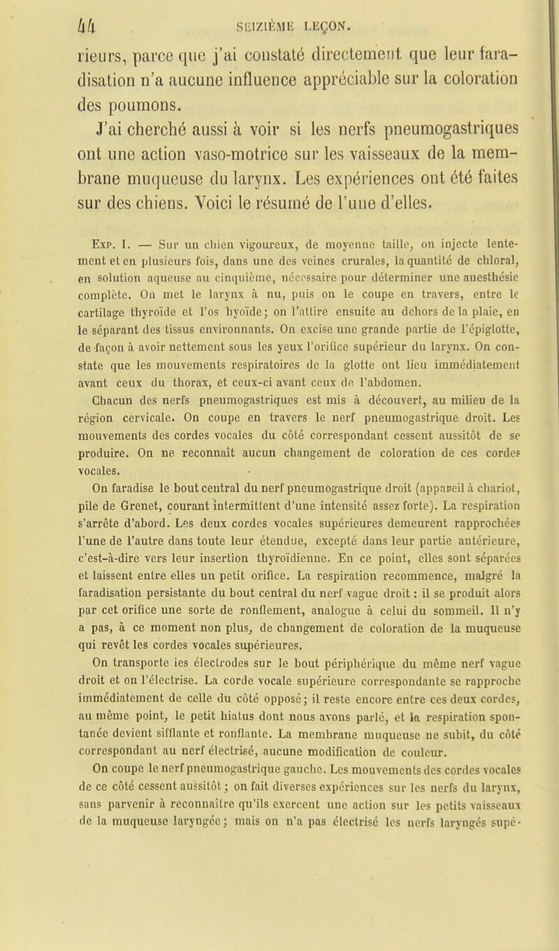 rieurs, parce que j'ai constaté directement que leur fara- disation n'a aucune influence appréciable sur la coloration des poumons. J'ai cherché aussi à voir si les nerfs pneumogastriques ont une action vaso-motrice sur les vaisseaux de la mem- brane muqueuse du larynx. Les expériences ont été faites sur des chiens. Yoici le résumé de l'une d'elles. Exp. I. — Sur ua cliien vigoureux, de moyenne taille^ on injecte lente- ment et en plusieurs fois, dans une des veines crurales, la quantité de chloral, en solution aqueuse au cinquième, nccpssaire pour déterminer une anesthésic complète. Ou met le larynx à nu, puis on le coupe en travers, entre le cartilage thyroïde et l'os hyoïde; on Tallire ensuite au dehors de la plaie, en le séparant des tissus environnants. On excise une grande partie de l'cpiglotle, de façon à avoir nettement sous les yeux l'oriûce supérieur du larynx. On con- state que les mouvements respiratoires de la glotte ont lieu immédiatement avant ceux du thorax, et ceux-ci avant ceux de l'abdomen. Chacun des nerfs pneumogastriques est mis à découvert, au milieu de la région cervicale. On coupe en travers le nerf pneumogastrique droit. Les mouvements des cordes vocales du côté correspondant cessent aussitôt de se produire. On ne reconnaît aucun changement de coloration de ces cordes vocales. On faradise le bout central du nerf pneumogastrique droit (appaneilà chariot, pile de Grenet, courant intermittent d'une intensité assez forte). La respiration s'arrête d'abord. Ifis deux cordes vocales supérieures demeurent rapprochées l'une de Tautre dans toute leur étendue, excepté dans leur partie antérieure, c'est-à-dire vers leur insertion thyroïdienne. En ce point, elles sont séparées et laissent entre elles un petit orifice. La respiration recommence, malgré la faradisation persistante du bout central du nerf vague droit : il se produit alors par cet orifice une sorte de ronflement, analogue à celui du sommeil. 11 n'y a pas, à ce moment non plus, de changement de coloration de la muqueuse qui revêt les cordes vocales supérieures. On transporte ies électrodes sur le bout périphérique du même nerf vague droit et on l'électrise. La corde vocale supérieure correspondante se rapproche immédiatement de celle du côté opposé; il reste encore entre ces deux cordes, au môme point, le petit hialus dont nous avons parlé, et la respiration spon- tanée devient sifflante et ronflante. La membrane muqueuse ne subit, du côte correspondant au nerf électrisé, aucune modification de couleur. On coupe le nerf pneumogastrique gauche. Les mouvements des cordes vocales de ce côté cessent aussitôt ; on fait diverses expériences sur les nerfs du larynx, sans parvenir à reconnaître qu'ils exercent une action sur les petits vaisseaux de la muqueuse laryngée; mais on n'a pas électrisé les nerfs laryngés supé-