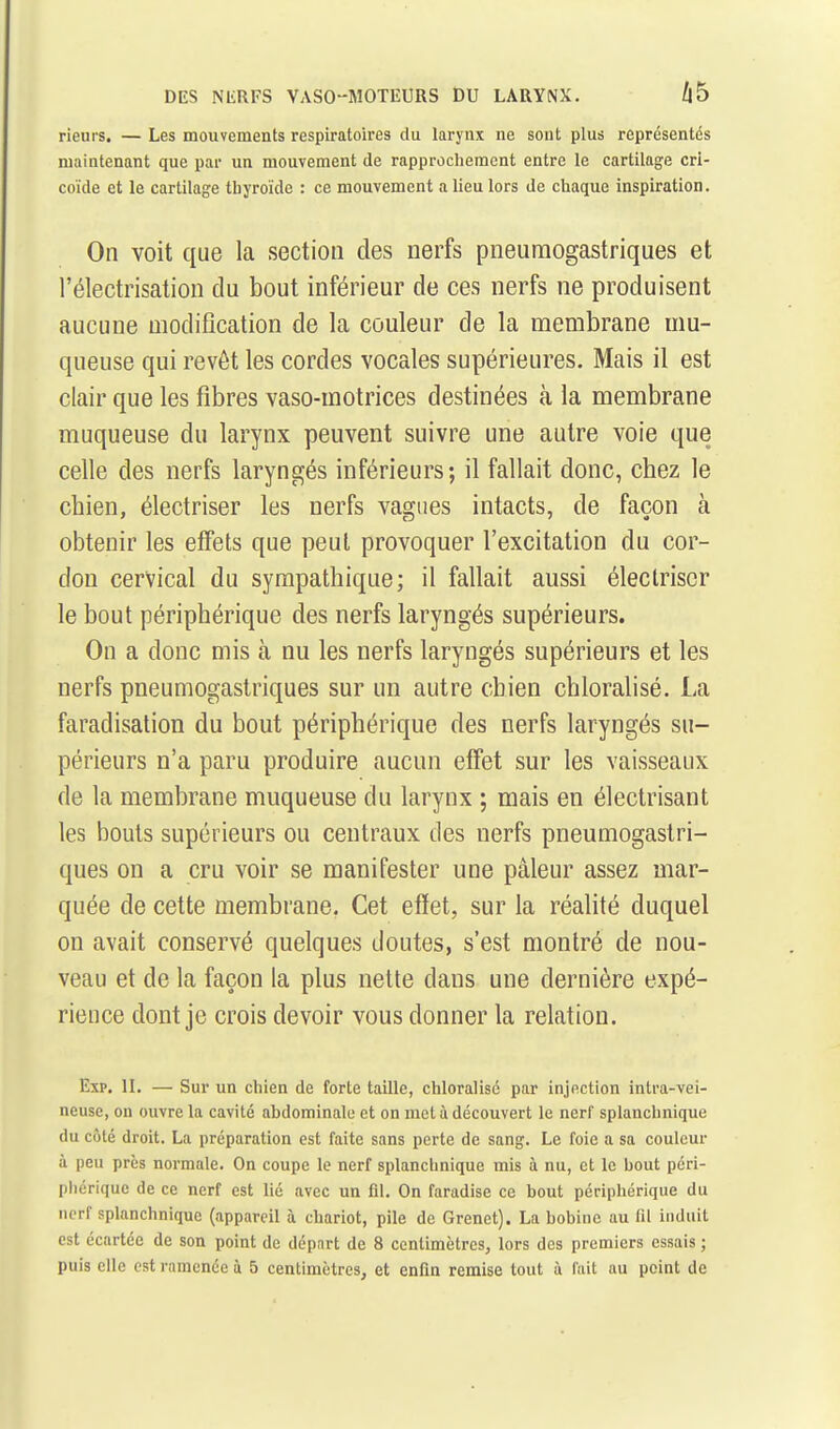 rieurs. — Les mouvements respiratoires du larynx ne sont plus représentés maintenant que par un mouvement de rapprochement entre le cartilage cri- coïde et le cartilage thyroïde : ce mouvement a lieu lors de chaque inspiration. On voit que la section des nerfs pneumogastriques et l'électrisation du bout inférieur de ces nerfs ne produisent aucune modification de la couleur de la membrane mu- queuse qui revêt les cordes vocales supérieures. Mais il est clair que les fibres vaso-motrices destinées à la membrane muqueuse du larynx peuvent suivre une autre voie que celle des nerfs laryngés inférieurs; il fallait donc, chez le chien, électriser les nerfs vagues intacts, de façon à obtenir les effets que peut provoquer l'excitation du cor- don cervical du sympathique; il fallait aussi électriser le bout périphérique des nerfs laryngés supérieurs. On a donc mis à nu les nerfs laryngés supérieurs et les nerfs pneumogastriques sur un autre chien chloralisé. La faradisation du bout périphérique des nerfs laryngés su- périeurs n'a paru produire aucun effet sur les vaisseaux de la membrane muqueuse du larynx ; mais en électrisant les bouts supérieurs ou centraux des nerfs pneumogastri- ques on a cru voir se manifester une pâleur assez mar- quée de cette membrane. Cet effet, sur la réalité duquel on avait conservé quelques doutes, s'est montré de nou- veau et de la façon la plus nette dans une dernière expé- rience dont je crois devoir vous donner la relation. Exp. II. — Sur un chien de forte taille, chloralisé par injection intra-vei- neuse, on ouvre la cavité abdominale et on met ù découvert le nerf splanchnique du côté droit. La préparation est faite sans perte de sang. Le foie a sa couleur à peu près normale. On coupe le nerf splanchnique mis à nu, et le bout péri- phérique de ce nerf est lié avec un lil. On faradise ce bout périphérique du nerf splanchnique (appareil à chariot, pile de Grenet). La bobine au fil induit est écartée de son point de départ de 8 centimètres, lors des premiers essais ;