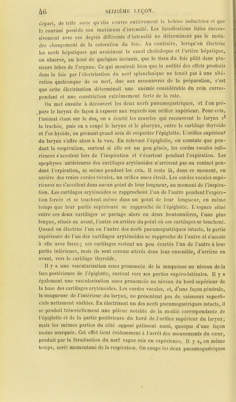 ('.épart, de telle sorte qu'elle couvre enlicTPiiioiit la bobine inductrice et que l2 courant possède son maximum d'intensité. Les laradifations faites succes- sivement avec ces degrés différents d'intensité ne déterminent pas le moin- dre changement de la coloration du foie. Au contraire, lorsqu'on électrise les nerfs hépatiques qui avoisinent le canal cholédoque et l'artère hépatique, on observe, au bout de quelques instants, que le tissu du foie pâlit dans plu- sieurs lobes de l'organe. Ce qui montrait bien que la nullité des effets produits dans le foie par l'élcctrisation du nerf splanchnique ne tenait pas à une alté- ration quelconque de ce nerf, due aux manœuvres de la préparation, c'est que cette électrisation déterminait une anémie considérable du rein corres- pondant et une constriction extrêmement forte de la rate. On met ensuite à découvert les deux nerfs pneumogastriques, et l'on pré- pare le larynx de façon à exposer aux regards son orifice supérieur. Pour cela, l'animal étant sur le dos, on a écarté les muscles qui recouvrent le larynx e* la trachée, puis on a coupé le larynx et le pharynx, entre le cartilage thyroïde et l'os hyoïde, en prenant grand soin de respecter l'épiglolte. L'orifice supérieur du larynx s'offre alors à la vue. En relevant l'épiglolte, on constate que pen- dant la respiration, surtout si elle est un peu gênée, les cordes vocales infé- rieures s'accolent lors de l'inspiration et s'écartent pendant l'expiration. Les apophyses antérieures des cartilages aryténoïdes n'arrivent pas au contact pen- dant l'expiration, ni même pendant les cris. Il reste là, dans ce moment, en arrière des vraies cordes vocales, un orifice assez étroit. Les cordes vocales supé- riem-es ne s'accolent dans aucun point de leur longueur, au moment de l'inspira- tion. Les cartilages aryténoïdes se rapprochent l'un de l'autre pendant l'expira- tion forcée et se touchent même dans un point de leur longueur, en même temps que leur partie supérieure se rapproche de l'épiglottc. L'espace situé entre ces deux cartilages se partage alors en deux boutonnières, l'une plus longue, située en avant, l'autre en arrière du point oii ces cartilages se touchent. Quand on électrise l'un ou l'autre des nerfs pneumogastriques intacts, la partie supérieure de l'un des cartilages aryténoïdes se rapproche de l'autre et s'accole à elle avec force ; ces cartilages restent un peu écartés l'un de l'autre à leur partie inférieure, mais ils sont comme attirés dans leur ensemble, d'arrière en avant, vers le cartilage thyroïde. Il y a une vascularisation assez prononcée de la muqueuse au niveau de la face postérieure de l'épiglotte, surtout vers ses parties supéro-latérales. Il y a également une vascularisation assez prononcée au niveau du bord supérieur de la base des cartilages aryténoïdes. Les cordes vocales, et, d'une façon générale, la muqueuse de l'intérieur du larynx, ne présentent pas de vaisseaux superfi- ciels nettement visibles. En électrisant un des nerfs pneumogastriques intacts, il se produit très-réellement une pâleur notable de la moitié correspondante de l'épiglotte et de la partie postérieure du bord de l'orifice supérieur du larynx; mais les mêmes parties du côte opposé pâlissent aussi, quoique d'une façon moins marquée. Cet effet tient évidemment â l'arrêt des mouvements du cœur, produit par la faradisation du nerf vague mis en expérience. 11 y a, en même temps, arrêt momentané de la respiration. On coupe les deux pneumogastriques