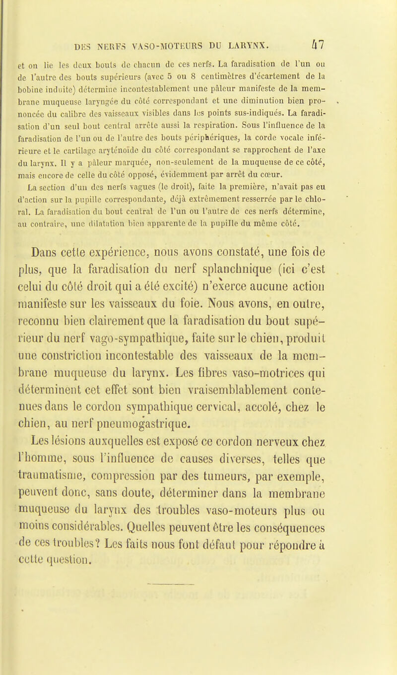 et on lie les deux bouls de chacun de ces nerfs. La faradisation de l'un ou de l'autre des bouts supérieurs (avec 5 ou 8 centimètres d'écartement de lu bobine induite) détermine incontestablement une ptâleur manifeste de la mem- brane muqueuse laryngée du côté correspondant et une diminution bien pro- noncée du calibre des vaisseaux visibles dans lus points sus-indiqués. La faradi- sation d'un seul bout central arrête aussi la respiration. Sous l'influence de la faradisation de l'un ou de l'autre des bouts périphériques^ la corde vocale infé- rieure et le cartilage aryténoïde du côté correspondant se rapprochent de l'axe du larynx. Il y a pâleur marquée, non-seulement de la muqueuse de ce côté, mais encore de celle du côté opposé, évidemment par arrêt du cœur. La section d'un des nerfs vagues (le droit), faite la première, n'avait pas eu d'action sur la pupille correspondante, déjà extrêmement resserrée parle chlo- ral. La faradisation du bout central de l'un ou l'autre de ces nerfs détermine, au contraire, une dilatation liien apparente de la pupille du même côté. Dans cette expérience, nous avons constaté, une fois de plus, que la faradisation du nerf splanchnique (ici c'est celui du côté droit qui a été excité) n'exerce aucune action manifeste sur les vaisseaux du foie. Nous avons, en outre, reconnu bien clairement que la faradisation du bout supé- rieur du nerf vago-sympathique, faite sur le chien, produit une constriclion incontestable des vaisseaux de la mem- brane muqueuse du larynx. Les fibres vaso-motrices qui déterminent cet effet sont bien vraisemblablement conte- nues dans le cordon sympathique cervical, accolé, chez le chien, au nerf pneumogastrique. Les lésions auxquelles est exposé ce cordon nerveux chez l'homme, sous l'influence de causes diverses, telles que traumatisme, compression par des tumeurs, par exemple, peuvent donc, sans doute, déterminer dans la membrane muqueuse du larynx des troubles vaso-moteurs plus ou moins considérables. Quelles peuvent être les conséquences de ces troubles? Les faits nous font défaut pour répondre k celle question.