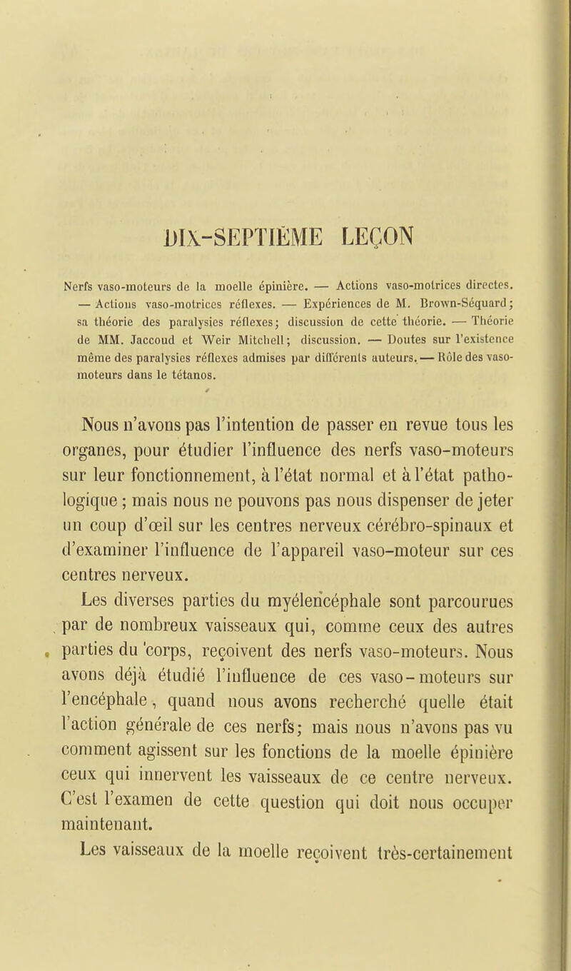 DIX-SEPTIEME LEÇON Nerfs vaso-moteurs de la moelle épinière. — Actions vaso-motrices directes. — Actions vaso-motrices rétlexes. — Expériences de M. Brown-Séquard ; sa tbéorie des paralysies réflexes; discussion de cette théorie. — Théorie de MM. Jaccoud et Weir Mitchell ; discussion. — Doutes sur l'existence même des paralysies réflexes admises par diûcrenls auteurs. — Rôle des vaso- moteurs dans le tétanos. Nous n'avons pas l'intention de passer en revue tous les organes, pour étudier l'influence des nerfs vaso-moteurs sur leur fonctionnement, à l'état normal et à l'état patho- logique ; mais nous ne pouvons pas nous dispenser de jeter un coup d'œil sur les centres nerveux cérébro-spinaux et d'examiner l'influence de l'appareil vaso-moteur sur ces centres nerveux. Les diverses parties du rayélericéphale sont parcourues par de nombreux vaisseaux qui, comme ceux des autres parties du 'corps, reçoivent des nerfs vaso-moteurs. Nous avons déjà étudié l'influence de ces vaso-moteurs sur l'encéphale, quand nous avons recherché quelle était l'action générale de ces nerfs; mais nous n'avons pas vu comment agissent sur les fonctions de la moelle épinière ceux qui innervent les vaisseaux de ce centre nerveux. C'est l'examen de cette question qui doit nous occuper maintenant. Les vaisseaux de la moelle reçoivent très-certainement