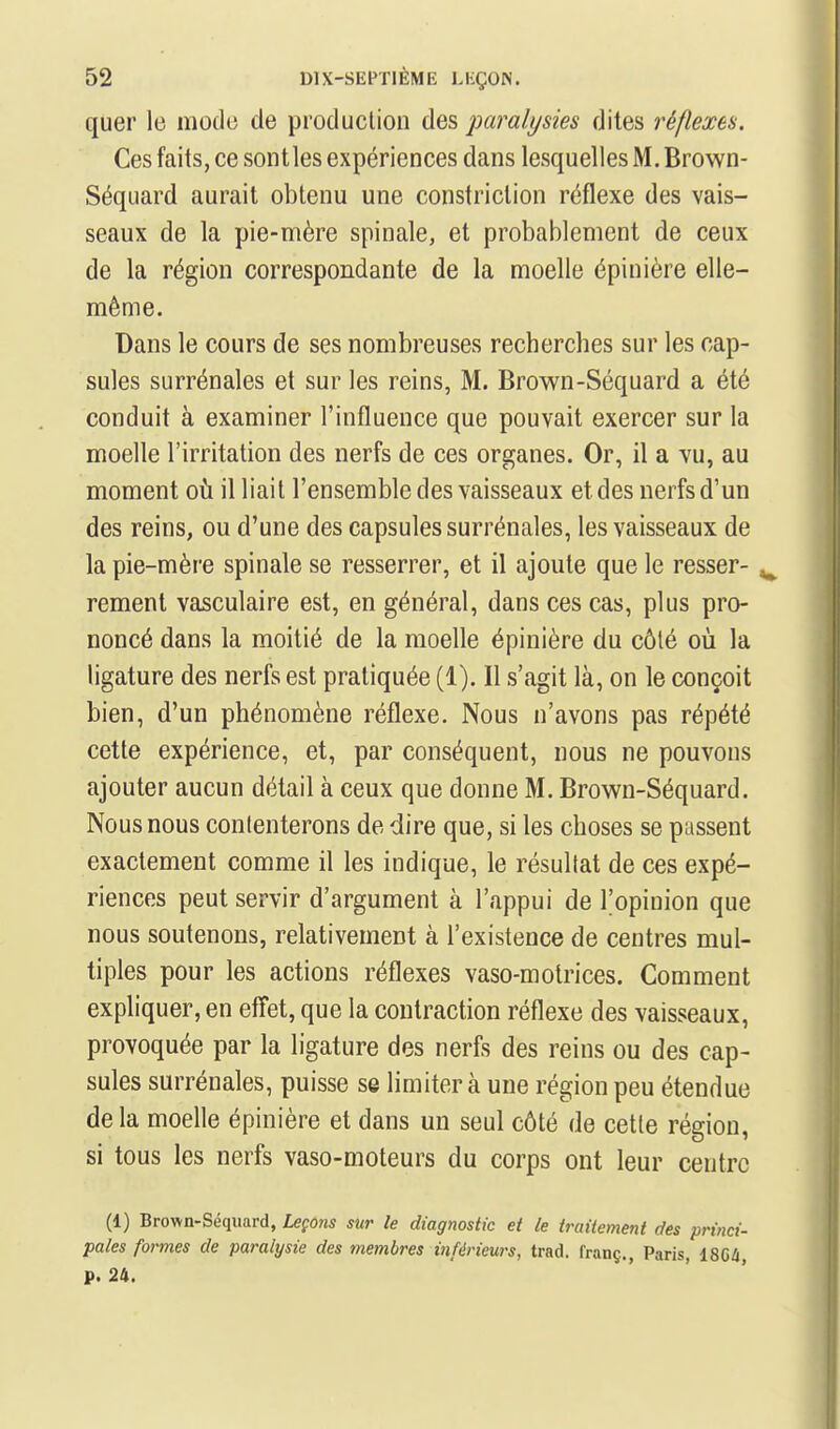 quer le modo de produclion des jmralysies dites réflexes. Ces faits, ce sont les expériences dans lesquelles M. Brown- Séquard aurait obtenu une constriclion réflexe des vais- seaux de la pie-mère spinale, et probablement de ceux de la région correspondante de la moelle épinière elle- même. Dans le cours de ses nombreuses recherches sur les cap- sules surrénales et sur les reins, M. Brown-Séquard a été conduit à examiner l'influence que pouvait exercer sur la moelle l'irritation des nerfs de ces organes. Or, il a vu, au moment Qh. il liait l'ensemble des vaisseaux et des nerfs d'un des reins, ou d'une des capsules surrénales, les vaisseaux de la pie-mère spinale se resserrer, et il ajoute que le resser- rement vasculaire est, en général, dans ces cas, plus pro- noncé dans la moitié de la moelle épinière du côté où la ligature des nerfs est pratiquée (1). Il s'agit là, on le conçoit bien, d'un phénomène réflexe. Nous n'avons pas répété cette expérience, et, par conséquent, nous ne pouvons ajouter aucun détail à ceux que donne M. Brown-Séquard. Nous nous conlenterons de dire que, si les choses se passent exactement comme il les indique, le résultat de ces expé- riences peut servir d'argument à l'appui de l'opinion que nous soutenons, relativement à l'existence de centres mul- tiples pour les actions réflexes vaso-motrices. Comment expliquer, en effet, que la contraction réflexe des vaisseaux, provoquée par la ligature des nerfs des reins ou des cap- sules surrénales, puisse se limiter à une région peu étendue delà moelle épinière et dans un seul côté de cette région, si tous les nerfs vaso-moteurs du corps ont leur centre (1) Brown-Séquard, Leçons sur le diagnostic et le traitement des princi- pales formes de paralysie des membres inférieurs, trad. franç., Paris, 18CÛ p. 24.