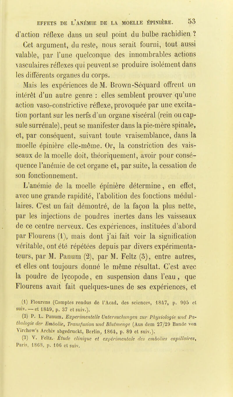 d'action réflexe dans un seul point du bulbe rachidien ? Cet argument, du reste, nous serait fourni, tout aussi valable, par l'une quelconque des innombrables actions \asculaires réflexes qui peuvent se produire isolément dans les différents organes du corps. Mais les expériences de M. Brown-Séquard offrent un intérêt d'un autre genre : elles semblent prouver qu'une action vaso-constrictive réflexe, provoquée par une excita- tion portant sur les nerfs d'un organe viscéral (rein ou cap- sule surrénale), peut se manifester dans la pie-mère spinale, et, par conséquent, suivant toute vraisemblance, dans la moelle épinière elle-même. Or, la constriction des vais- seaux de la moelle doit, théoriquement, avoir pour consé- quence l'anémie de cet organe et, par suite, la cessation de son fonctionnement. L'anémie de la moelle épinière détermine, en effet, avec une grande rapidité, l'abolition des fonctions médul- laires. C'est un fait démontré, de la façon la plus nette, par les injections de poudres inertes dans les vaisseaux de ce centre nerveux. Ces expériences, instituées d'abord par Flourens (1), mais dont j'ai fait voir la signification véritable, ont été répétées depuis par divers expérimenta- teurs, par M. Pauum (2), par M. Feltz (3), entre autres, et elles ont toujours donné le même résultat. C'est avec la poudre de lycopode, en suspension dans l'eau, que Flourens avait fait quelques-unes de ses expériences, et (1) Flourens (Comptes rendus de l'Acad. des sciences, 1847, p. 905 et suiv. — et 1849, p. 37 et suiv.). (2) P. L. Panum. Experimentelle Untersuehungen zur Physiologie und Pa- thologie (1er Embolie, Transfusion und Blutmenge (Aus dem 27/29 Bande von Virchow's Archiv abgedruckt, Berlin, 1864, p. 89 et suiv.). (3) V. Feltz. Élude clinique et expérimentale des embolies capillaires. Pari?, 1868, p. lOG cl suiv.