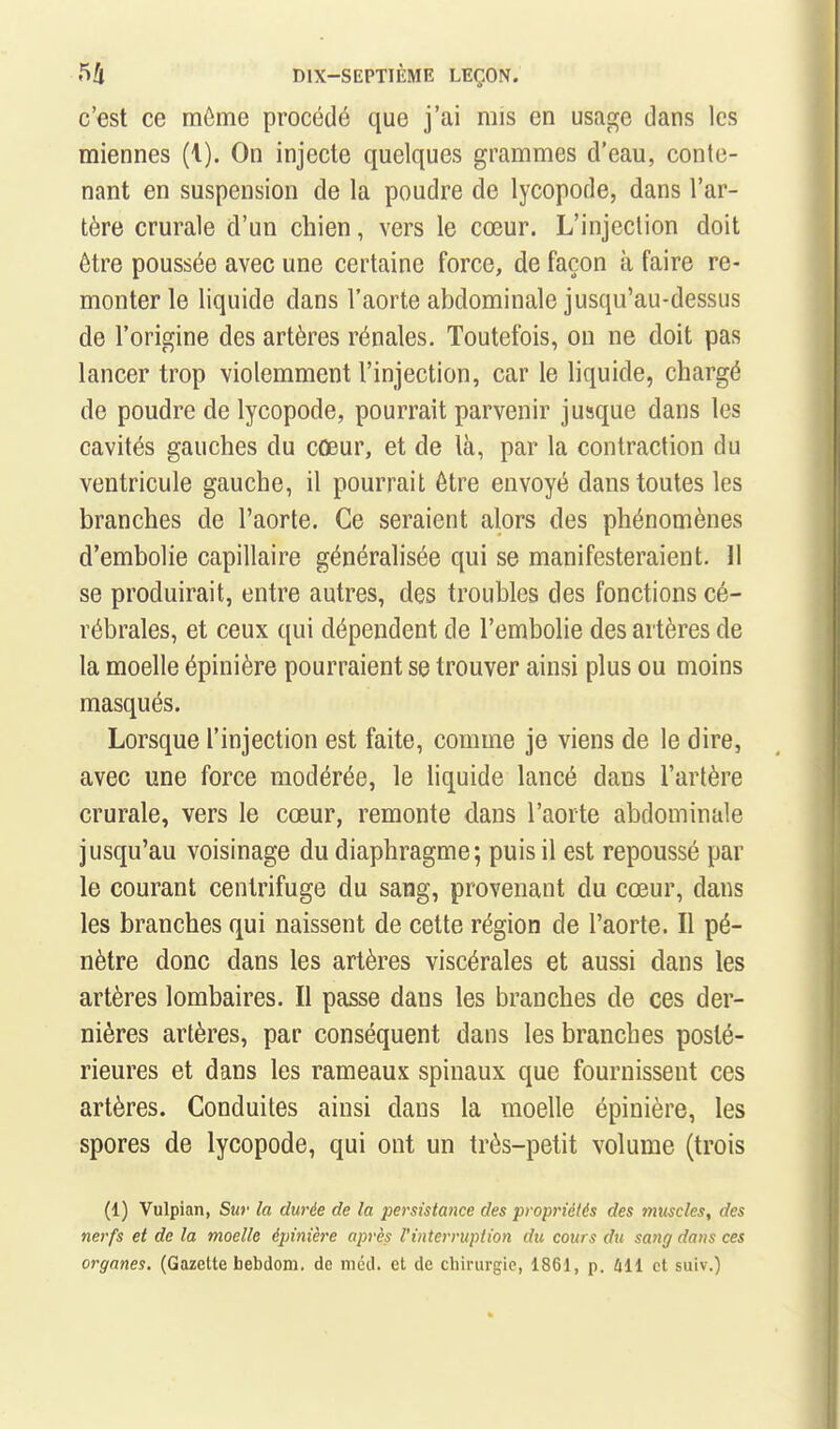 c'est ce même procédé que j'ai mis en usage dans les miennes (1). On injecte quelques grammes d'eau, conte- nant en suspension de la poudre de lycopode, dans l'ar- tère crurale d'un chien, vers le cœur. L'injection doit être poussée avec une certaine force, de façon à faire re- monter le liquide dans l'aorte abdominale jusqu'au-dessus de l'origine des artères rénales. Toutefois, on ne doit pas lancer trop violemment l'injection, car le liquide, chargé de poudre de lycopode, pourrait parvenir jusque dans les cavités gauches du cûeur, et de là, par la contraction du ventricule gauche, il pourrait être envoyé dans toutes les branches de l'aorte. Ce seraient alors des phénomènes d'embolie capillaire généralisée qui se manifesteraient. 11 se produirait, entre autres, des troubles des fonctions cé- rébrales, et ceux qui dépendent de l'embolie des artères de la moelle épinière pourraient se trouver ainsi plus ou moins masqués. Lorsque l'injection est faite, comme je viens de le dire, avec une force modérée, le liquide lancé dans l'artère crurale, vers le cœur, remonte dans l'aorte abdominale jusqu'au voisinage du diaphragme; puis il est repoussé par le courant centrifuge du sang, provenant du cœur, dans les branches qui naissent de cette région de l'aorte. Il pé- nètre donc dans les artères viscérales et aussi dans les artères lombaires. Il passe dans les branches de ces der- nières artères, par conséquent dans les branches posté- rieures et dans les rameaux spinaux que fournissent ces artères. Conduites ainsi dans la moelle épinière, les spores de lycopode, qui ont un très-petit volume (trois (1) Vulpian, Sur la durée de la persistance des propriétés des muscles, des nerfs et de la moelle épinière après l'interruption du cours du sang dans ces organes. (Gazette bebdom. do mcd. et de chirurgie, 1861, p. 411 et suiv.)