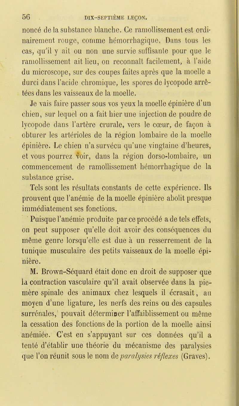 noncé de la substance blanche. Ce ramollissement est ordi- nairement rouge, comme hémorrhagique. Dans tous les cas, qu'il y ail ou non une survie suffisante pour que le ramollissement ait lieu, on reconnaît facilement, à l'aide du microscope, sur des coupes faites après que la moelle a durci dans l'acide chromique, les spores de lycopode arrê- tées dans les vaisseaux de la moelle. Je vais faire passer sous vos yeux la moelle épinière d'un chien, sur lequel on a fait hier une injection de poudre de lycopode dans l'artère crurale, vers le cœur, de façon à obturer les artérioles de la région lombaire de la moelle épinière. Le chien n'a survécu qu'une vingtaine d'heures, et vous pourrez voir, dans la région dorso-lombaire, un commencement de ramollissement hémorrhagique de la substance grise. Tels sont les résultats constants de cette expérience. Ils prouvent que l'anémie de la moelle épinière abolit presque immédiatement ses fonctions. Puisque l'anémie produite par ce procédé a de tels effets, on peut supposer qu'elle doit avoir des conséquences du même genre lorsqu'elle est due à un resserrement de la tunique musculaire des petits vaisseaux de la moelle épi- nière. M. Brown-Séquard était donc en droit de supposer que là contraction vasculaire qu'il avait observée dans la pie- mère spinale des animaux chez lesquels il écrasait, au moyen d'une ligature, les nerfs des reins ou des capsules surrénales,' pouvait déterminer l'affaiblissement ou même la cessation des fonctions de la portion de la moelle ainsi anémiée. C'est en s'appuyant sur ces données qu'il a tenté d'établir une théorie du mécanisme des paralysies que l'on réunit sous le nom de paralysies réflexes (Graves).