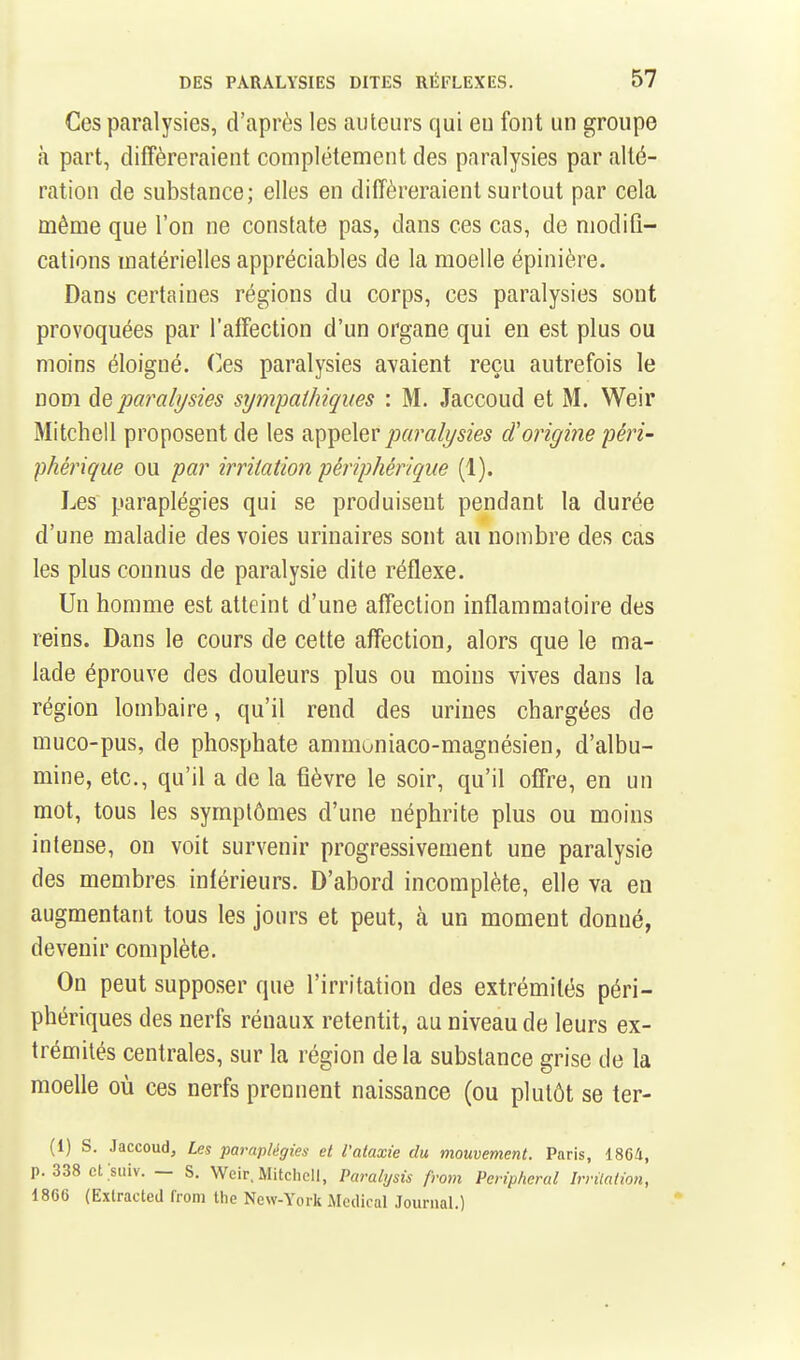 Ces paralysies, d'après les auteurs qui eu font un groupe à part, différeraient complètement des paralysies par alté- ration de substance; elles en différeraient surtout par cela même que l'on ne constate pas, dans ces cas, de modifi- cations matérielles appréciables de la moelle épinière. Dans certaines régions du corps, ces paralysies sont provoquées par l'affection d'un organe qui en est plus ou moins éloigné. Ces paralysies avaient reçu autrefois le nom de paralysies sympathiques : M. Jaccoud et M. Weir Mitchell proposent de les hc^^qXqvparalysies cïorigine péri- phérique ou par irritation périphérique (1). Les paraplégies qui se produisent pendant la durée d'une maladie des voies urinaires sont au nombre des cas les plus connus de paralysie dite réflexe. Un homme est atteint d'une affection inflammatoire des reins. Dans le cours de cette affection, alors que le ma- lade éprouve des douleurs plus ou moins vives dans la région lombaire, qu'il rend des urines chargées de muco-pus, de phosphate ammoniaco-magnésien, d'albu- mine, etc., qu'il a de la fièvre le soir, qu'il offre, en un mot, tous les symptômes d'une néphrite plus ou moins intense, on voit survenir progressivement une paralysie des membres intérieurs. D'abord incomplète, elle va en augmentant tous les jours et peut, à un moment donné, devenir complète. On peut supposer que l'irritation des extrémités péri- phériques des nerfs rénaux retentit, au niveau de leurs ex- trémités centrales, sur la région delà substance grise de la moelle où ces nerfs prennent naissance (ou plutôt se ter- (1) s. Jaccoud, Les paraplégies et Valaxie du mouvement. Paris, i86U, p. 338 ct siiiv. — S. Weir, Mitchell, Parabjsis from Peripheral Irvilation, 1866 (Exlracted from the New-York Médical JournaL)