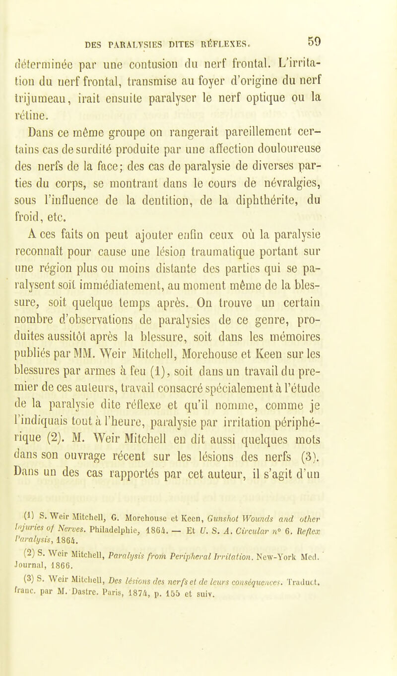 déterminée par une contusion du nerf frontal. L'irrita- tion du nerf frontal, transmise au foyer d'origine du nerf trijumeau, irait ensuite paralyser le nerf optique ou la rétine. Dans ce même groupe on rangerait pareillement cer- tains cas de surdité produite par une affection douloureuse des nerfs de la face; des cas de paralysie de diverses par- ties du corps, se montrant dans le cours de névralgies, sous l'influence de la dentition, de la diphthérite, du froid, etc. A ces faits on peut ajouter enfin ceux où la paralysie reconnaît pour cause une lésion traumatique portant sur une région plus ou moins distante des parties qui se pa- ralysent soit immédiatement, au moment même de la bles- sure, soit quelque temps après. On trouve un certain nombre d'observations de paralysies de ce genre, pro- duites aussitôt après la blessure, soit dans les mémoires publiés par MM. Weir Mitchell, Morehouse et Keen sur les blessures par armes à feu (1), soit dans un travail du pre- mier de ces auteurs, travail consacré spécialement à l'étude de la paralysie dite réflexe et qu'il nomme, comme je l'indiquais tout à l'heure, paralysie par irritation périphé- rique (2). M. Weir Mitchell eu dit aussi quelques mots dans son ouvrage récent sur les lésions des nerfs (3). Dans un des cas rapportés par cet auteur, il s'agit d'un (1) s. Weir Mitchell, G. Morehouse et Keen, Gunshot Wouncls and other Injuries of Nerves. Philadelphie, 1864. — Et U. S. A. Circular n 6. Reflex l'amlysis, 1864. (2) S. Weir Mitchell, Paralysis from Peripheral Irritation. New-York Mcd. ' Journal, 1866. (3) S. Weir Mitcliell, Des lésions des nerfs et de leurs conséquences. Truduct. fiaiic. par M. Dastre. Paris, 1874, p. 155 et suiv.