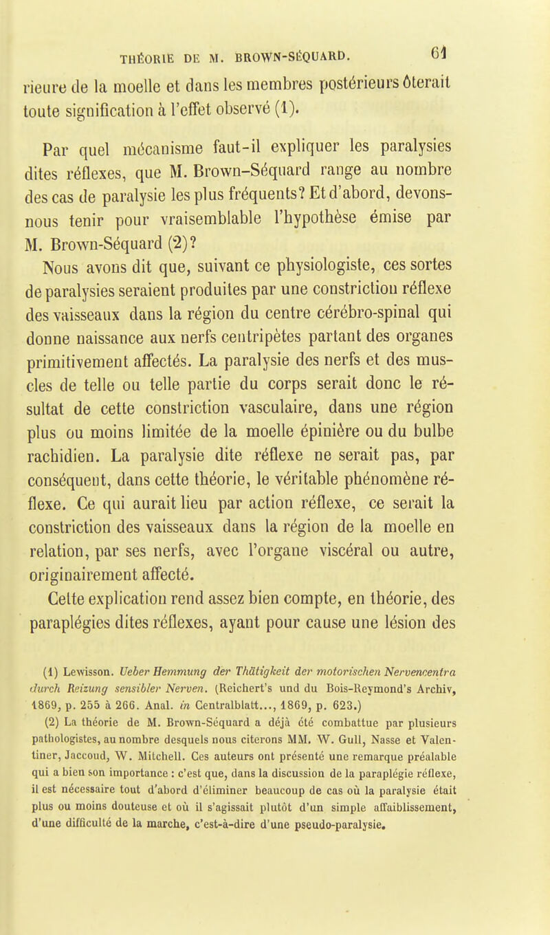 rieiire de la moelle et dans les membres postérieurs ôlerail toute signification à l'effet observé (1). Par quel mécanisme faut-il expliquer les paralysies dites réflexes, que M. Brown-Séquard range au nombre des cas de paralysie les plus fréquents? Et d'abord, devons- nous tenir pour vraisemblable l'hypothèse émise par M. Brown-Séquard (2)? Nous avons dit que, suivant ce physiologiste, ces sortes de paralysies seraient produites par une constriction réflexe des vaisseaux dans la région du centre cérébro-spinal qui donne naissance aux nerfs centripètes partant des organes primitivement afifectés. La paralysie des nerfs et des mus- cles de telle ou telle partie du corps serait donc le ré- sultat de cette constriction vasculaire, dans une région plus ou moins limitée de la moelle épinière ou du bulbe rachidien. La paralysie dite réflexe ne serait pas, par conséquent, dans cette théorie, le véritable phénomène ré- flexe. Ce qui aurait lieu par action réflexe, ce serait la constriction des vaisseaux dans la région de la moelle en relation, par ses nerfs, avec l'organe viscéral ou autre, originairement affecté. Celte explication rend assez bien compte, en théorie, des paraplégies dites réflexes, ayant pour cause une lésion des (1) Lewsson. Ueber Hemmung der Th&tigkeit der motorischen Nervencentra Jurch Reizung sensibler Nerven. (Reichert's und du Bois-Reymond's Archiv, 1869, p. 255 à 266. Anal, in Centralblatt..., 1869, p. 623.) (2) La théorie de M. Brown-Séquard a déjà été combattue par plusieurs patliologistes, au nombre desquels nous citerons MM. W. GuU, Nasse et Valen- tiner, Jaccoud, W, Mitchell. Ces auteurs ont présenté une remarque préalable qui a bien son importance : c'est que, dans la discussion de la paraplégie réflexe, il est nécessaire tout d'abord d'éliminer beaucoup de cas o£i la paralysie était plus ou moins douteuse et où il s'agissait plutôt d'un simple alTaiblissement, d'une difficulté de la marche, c'est-à-dire d'une pseudo-paralysie.