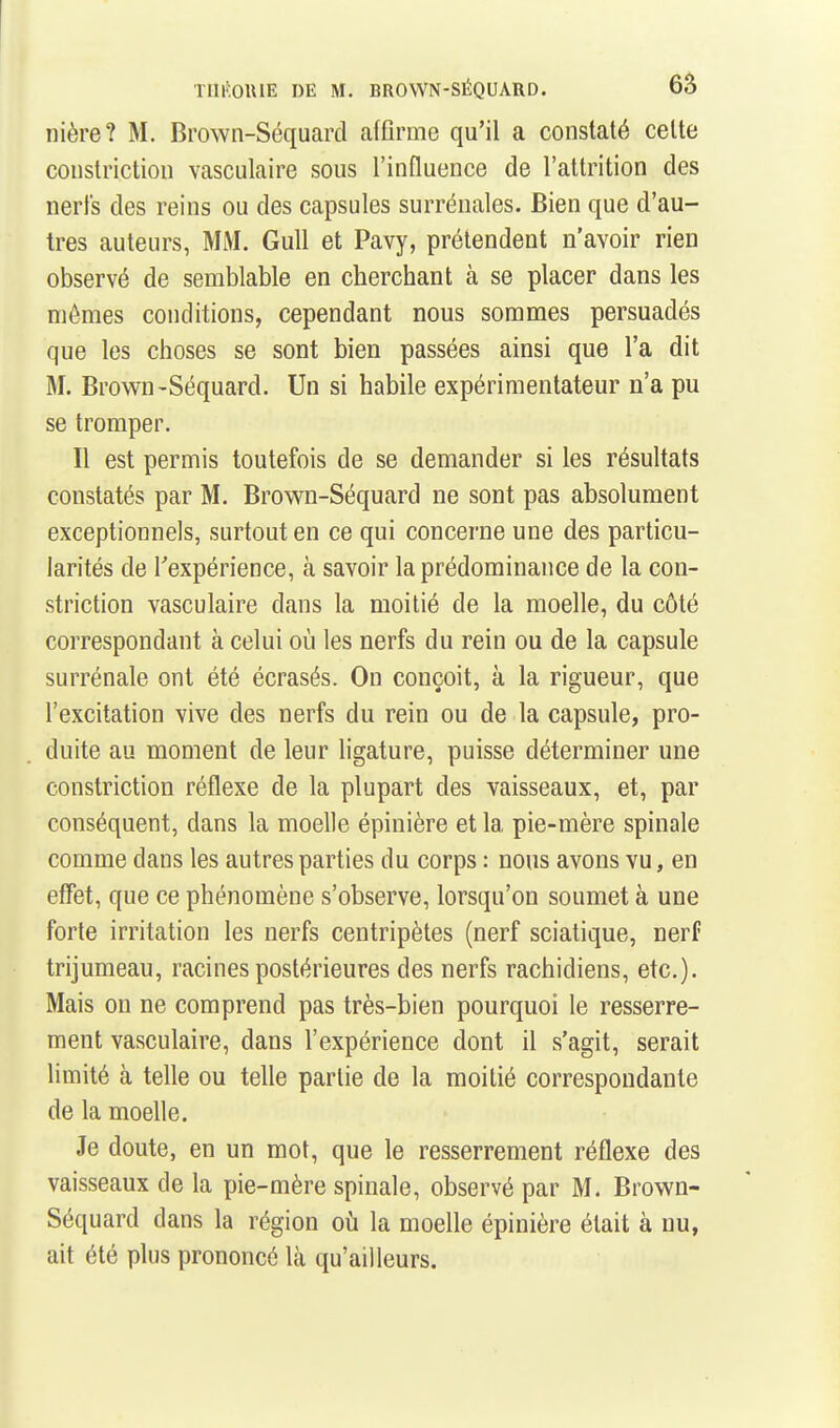 nière? M. Brown-Séquard affirme qu'il a constaté cette constrictiou vasculaire sous l'influence de l'attrition des nerl's des reins ou des capsules surrénales. Bien que d'au- tres auteurs, MM, Gull et Pavy, prétendent n'avoir rien observé de semblable en cherchant à se placer dans les mômes conditions, cependant nous sommes persuadés que les choses se sont bien passées ainsi que l'a dit M. Brown-Séquard. Un si habile expérimentateur n'a pu se tromper. Il est permis toutefois de se demander si les résultats constatés par M. Brown-Séquard ne sont pas absolument exceptionnels, surtout en ce qui concerne une des particu- larités de Texpérience, à savoir la prédominance de la con- strictiou vasculaire dans la moitié de la moelle, du côté correspondant à celui où les nerfs du rein ou de la capsule surrénale ont été écrasés. On conçoit, à la rigueur, que l'excitation vive des nerfs du rein ou de la capsule, pro- duite au moment de leur ligature, puisse déterminer une constriction réflexe de la plupart des vaisseaux, et, par conséquent, dans la moelle épinière et la pie-mère spinale comme dans les autres parties du corps : nous avons vu, en effet, que ce phénomène s'observe, lorsqu'on soumet à une forte irritation les nerfs centripètes (nerf sciatique, nerf trijumeau, racines postérieures des nerfs rachidiens, etc.). Mais on ne comprend pas très-bien pourquoi le resserre- ment vasculaire, dans l'expérience dont il s'agit, serait limité à telle ou telle partie de la moitié correspondante de la moelle. Je doute, en un mot, que le resserrement réflexe des vaisseaux de la pie-mère spinale, observé par M. Brown- Séquard dans la région où la moelle épinière était à nu, ait été plus prononcé là qu'ailleurs.
