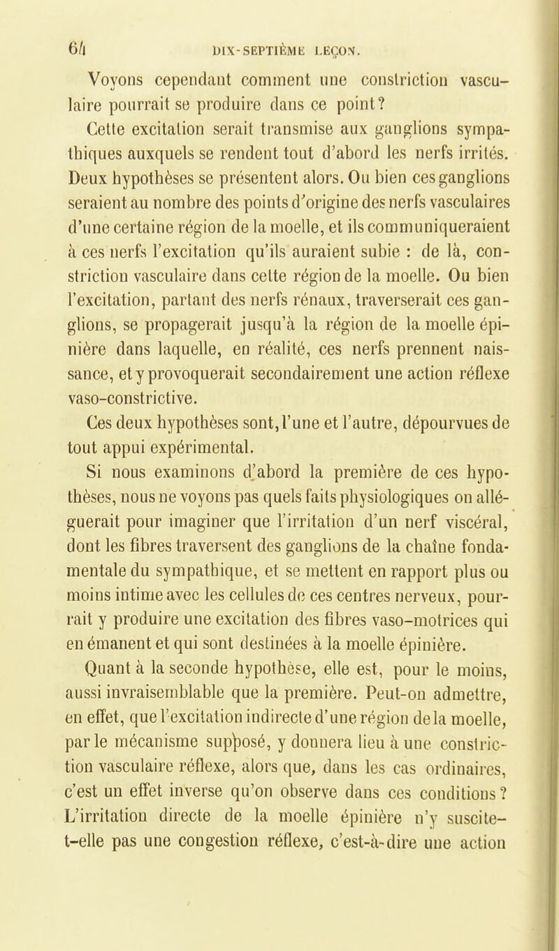 Voyons cependant comment une conslriction vascu- laire pourrait se produire dans ce point? Cette excitation serait transmise aux ganglions sympa- thiques auxquels se rendent tout d'abord les nerfs irrités. Deux hypothèses se présentent alors. Ou bien ces ganglions seraient au nombre des points d'origine des nerfs vasculaires d'une certaine région de la moelle, et ils communiqueraient à ces nerfs l'excitation qu'ils auraient subie : de là, con- slriction vasculaire dans celte région de la moelle. Ou bien l'excitation, partant des nerfs rénaux, traverserait ces gan- glions, se propagerait jusqu'à la région de la moelle épi- nière dans laquelle, en réalité, ces nerfs prennent nais- sance, et y provoquerait secondairement une action réflexe vaso-constrictive. Ces deux hypothèses sont,l'une et l'autre, dépourvues de tout appui expérimental. Si nous examinons d.'abord la première de ces hypo- thèses, nous ne voyons pas quels faits physiologiques on allé- guerait pour imaginer que l'irritation d'un nerf viscéral, dont les fibres traversent des ganglions de la chaîne fonda- mentale du sympathique, et se mettent en rapport plus ou moins intime avec les cellules do ces centres nerveux, pour- rait y produire une excitation des fibres vaso-motrices qui en émanent et qui sont destinées à la moelle épinière. Quant à la seconde hypothèse, elle est, pour le moins, aussi invraisemblable que la première. Peut-on admettre, en effet, que l'excitation indirecte d'une région delà moelle, parle mécanisme sup^Dosé, y donnera lieu aune constric- tion vasculaire réflexe, alors que, dans les cas ordinaires, c'est un effet inverse qu'on observe dans ces conditions? L'irritation directe de la moelle épinière n'y suscile- t-elle pas une congestion réflexe, c'est-à-dire une action