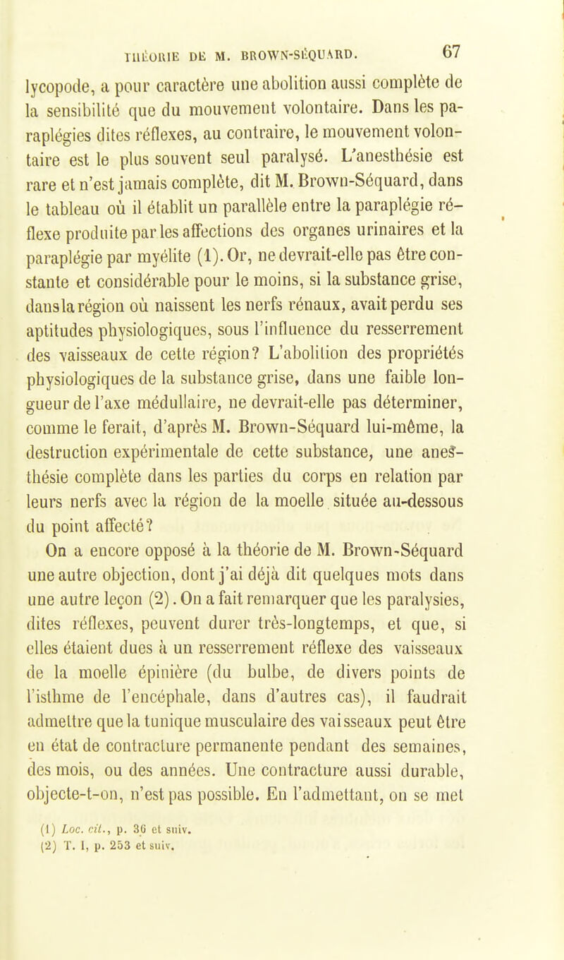 lycopode, a pour caractère une abolition aussi complète de la sensibilité que du mouvement volontaire. Dans les pa- raplégies dites réflexes, au contraire, le mouvement volon- taire est le plus souvent seul paralysé. L'anesthésie est rare et n'est jamais complète, dit M. Browu-Séquard, dans le tableau où il établit un parallèle entre la paraplégie ré- flexe produite parles affections des organes urinaires et la paraplégie par myélite (l).Or, ne devrait-elle pas être con- stante et considérable pour le moins, si la substance grise, dausla région où naissent les nerfs rénaux, avait perdu ses aptitudes physiologiques, sous l'influence du resserrement des vaisseaux de cette région? L'abolition des propriétés physiologiques de la substance grise, dans une faible lon- gueur de l'axe médullaire, ne devrait-elle pas déterminer, comme le ferait, d'après M. Brown-Séquard lui-même, la destruction expérimentale de cette substance, une ane?- thésie complète dans les parties du corps en relation par leurs nerfs avec la région de la moelle située au-dessous du point affecté? On a encore opposé à la théorie de M. Brown-Séquard une autre objection, dont j'ai déjà dit quelques mots dans une autre leçon (2). On a fait remarquer que les paralysies, dites réflexes, peuvent durer très-longtemps, et que, si elles étaient dues à un resserrement réflexe des vaisseaux de la moelle épinière (du bulbe, de divers points de l'isthme de l'encéphale, dans d'autres cas), il faudrait admettre que la tunique musculaire des vaisseaux peut être en état de contracture permanente pendant des semaines, des mois, ou des années. Une contracture aussi durable, objecte-t-on, n'est pas possible. En l'admettant, on se met (1) Loc. cil., p. 36 et sniv. (2) T. I, p. 253 et siiiv.