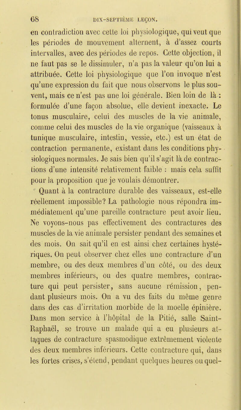 en contradiction avec cette loi physiologique, qui veut que les périodes de mouvement alternent, à d'assez courts intervalles, avec des périodes de repos. Cette objection, il ne faut pas se le dissimuler, n'a pas la valeur qu'on lui a attribuée. Cette loi physiologique que l'on invoque n'est qu'une expression du fait que nous observons le plus sou- vent, mais ce n'est pas une loi générale. Bien loin de là : formulée d'une façon absolue, elle devient inexacte. Le tonus musculaire, celui des muscles de la vie animale, comme celui des muscles de la vie organique (vaisseaux à tunique musculaire, intestin, vessie, etc.) est un état de contraction permanente, existant dans les conditions phy- siologiques normales. Je sais bien qu'il s'agit là de contrac- tions d'une intensité relativement faible : mais cela suffit pour la proposition que je voulais démontrer. Quant à la contracture durable des vaisseaux, est-elle réellement impossible? La pathologie nous répondra im- médiatement qu'une pareille contracture peut avoir lieu. Ne voyons-nous pas effectivement des contractures des muscles de la vie animale persister pendant des semaines et des mois. On sait qu'il en est ainsi chez certaines hysté- riques. On peut observer chez elles une contracture d'un membre, ou des deux membres d'un côté, ou des deux membres inférieurs, ou des quatre membres, contrac- ture qui peut persister, sans aucune rémission, pen- dant plusieurs mois. On a vu des faits du même genre dans des cas d'irritation morbide de la moelle épinière. Dans mon service à l'hôpital de la Pitié, salle Saint- Raphaël, se trouve un malade qui a eu plusieurs at- tE^ques de contracture spasmodique extrêmement violente des deux membres inférieurs. Cette contracture qui, dans les fortes crises, s'étend, pendant quelques heures ou quel-