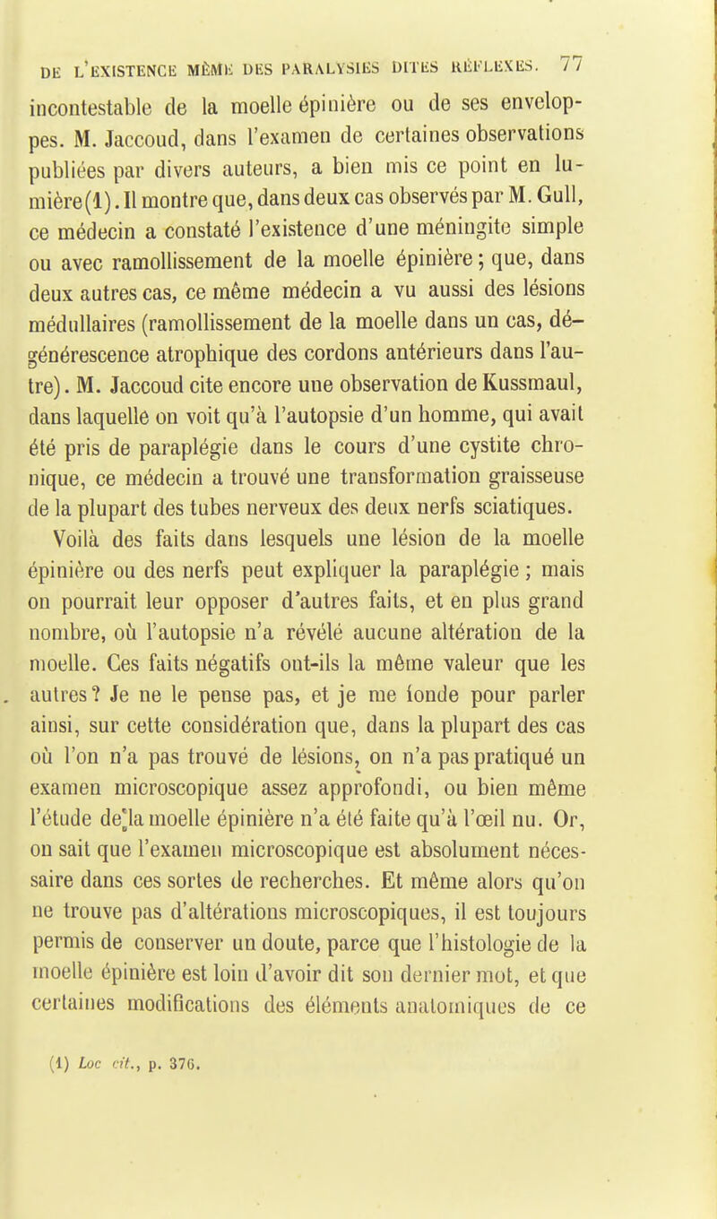 incontestable de la moelle épinière ou de ses envelop- pes. M. Jaccoud, dans l'examen de certaines observations publiées par divers auteurs, a bien mis ce point en lu- mière(l). Il montre que, dans deux cas observés par M. Gull, ce médecin a constaté l'existence d'une méningite simple ou avec ramollissement de la moelle épinière ; que, dans deux autres cas, ce même médecin a vu aussi des lésions médullaires (ramollissement de la moelle dans un cas, dé- générescence atrophique des cordons antérieurs dans l'au- tre) . M. Jaccoud cite encore une observation de Kussmaul, dans laquelle on voit qu'à l'autopsie d'un homme, qui avait été pris de paraplégie dans le cours d'une cystite chro- nique, ce médecin a trouvé une transformation graisseuse de la plupart des tubes nerveux des deux nerfs sciatiques. Voilà des faits dans lesquels une lésion de la moelle épinière ou des nerfs peut expliquer la paraplégie ; mais on pourrait leur opposer d'autres faits, et en plus grand nombre, ofi l'autopsie n'a révélé aucune altération de la moelle. Ces faits négatifs ont-ils la même valeur que les autres? Je ne le pense pas, et je me ionde pour parler ainsi, sur cette considération que, dans la plupart des cas oij l'on n'a pas trouvé de lésions, on n'a pas pratiqué un examen microscopique assez approfondi, ou bien même l'étude de[la moelle épinière n'a été faite qu'à l'œil nu. Or, on sait que l'examen microscopique est absolument néces- saire dans ces sortes de recherches. Et même alors qu'on ne trouve pas d'altérations microscopiques, il est toujours permis de conserver un doute, parce que l'histologie de la moelle épinière est loin d'avoir dit son dernier mot, et que certaines modifications des éléments analomiques de ce