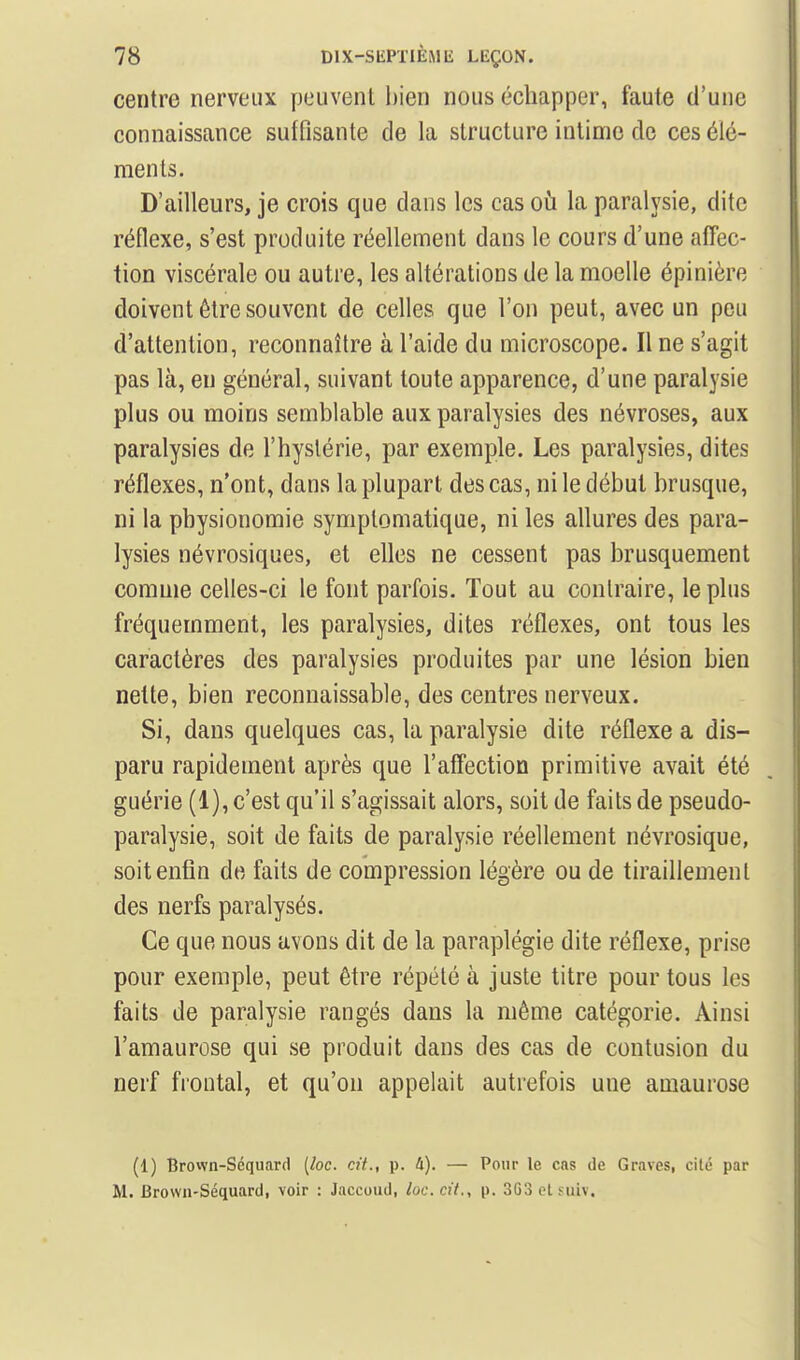 centre nerveux peuvent bien nous échapper, faute d'une connaissance suffisante de la structure intime de ces élé- ments. D'ailleurs, je crois que dans les cas où la paralysie, dite réflexe, s'est produite réellement dans le cours d'une affec- tion viscérale ou autre, les altérations de la moelle épinière doivent être souvent de celles que l'on peut, avec un peu d'attention, reconnaître à l'aide du microscope. Il ne s'agit pas là, en général, suivant toute apparence, d'une paralysie plus ou moins semblable aux paralysies des névroses, aux paralysies de l'hystérie, par exemple. Les paralysies, dites réflexes, n'ont, dans la plupart des cas, ni le début brusque, ni la physionomie symplomatique, ni les allures des para- lysies névrosiques, et elles ne cessent pas brusquement comme celles-ci le font parfois. Tout au conlraire, le plus fréquemment, les paralysies, dites réflexes, ont tous les caractères des paralysies produites par une lésion bien nette, bien reconnaissable, des centres nerveux. Si, dans quelques cas, la paralysie dite réflexe a dis- paru rapidement après que l'aff'ection primitive avait été guérie (1), c'est qu'il s'agissait alors, soit de faits de pseudo- paralysie, soit de faits de paralysie réellement névrosique, soit enfin de faits de compression légère ou de tiraillement des nerfs paralysés. Ce que nous avons dit de la paraplégie dite réflexe, prise pour exemple, peut être répété à juste titre pour tous les faits de paralysie rangés dans la même catégorie. Ainsi l'amaurose qui se produit dans des cas de contusion du nerf fioutal, et qu'on appelait autrefois une amaurose (1) Brown-Séquard [loc. cit., p. 4). — Pour le cas de Graves, cité par M. Brown-Séquard, voir : Jaccoud, loc. cit., p. 3G3 ol Miiv.