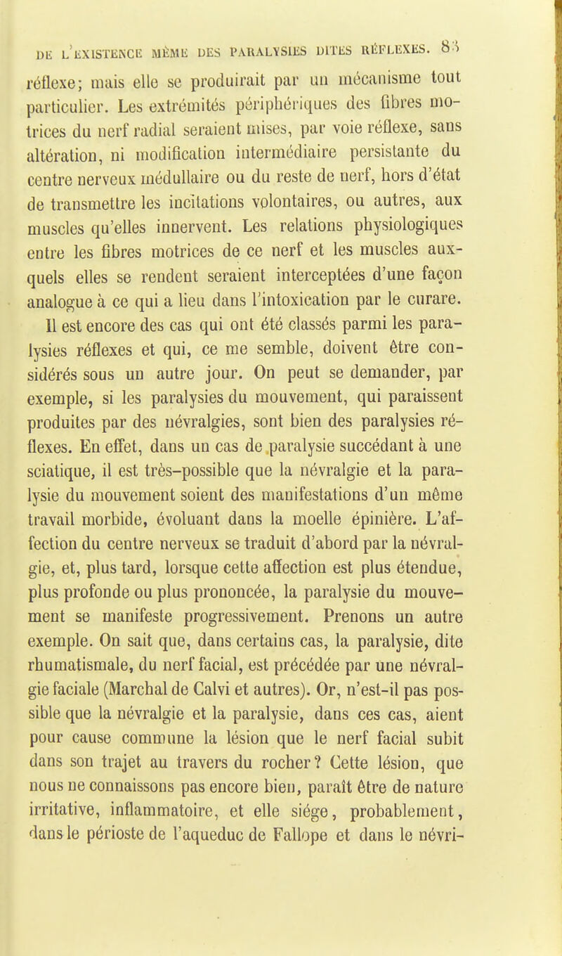 réflexe; mais elle se produirait par un mécanisme tout particulier. Les extrémités périphériques des fibres mo- trices du nerf radial seraient mises, par voie réflexe, sans altération, ni modification intermédiaire persistante du centre nerveux médullaire ou du reste de nerf, hors d'état de transmettre les incitations volontaires, ou autres, aux muscles qu'elles innervent. Les relations physiologiques entre les fibres motrices de ce nerf et les muscles aux- quels elles se rendent seraient interceptées d'une façon analogue à ce qui a lieu dans l'intoxication par le curare. 11 est encore des cas qui ont été classés parmi les para- lysies réflexes et qui, ce me semble, doivent être con- sidérés sous un autre jour. On peut se demander, par exemple, si les paralysies du mouvement, qui paraissent produites par des névralgies, sont bien des paralysies ré- flexes. En effet, dans un cas de paralysie succédant à une sciatique, il est très-possible que la névralgie et la para- lysie du mouvement soient des manifestations d'un même travail morbide, évoluant dans la moelle épinière. L'af- fection du centre nerveux se traduit d'abord par la névral- gie, et, plus tard, lorsque cette affection est plus étendue, plus profonde ou plus prononcée, la paralysie du mouve- ment se manifeste progressivement. Prenons un autre exemple. On sait que, dans certains cas, la paralysie, dite rhumatismale, du nerf facial, est précédée par une névral- gie faciale (Marchai de Calvi et autres). Or, n'est-il pas pos- sible que la névralgie et la paralysie, dans ces cas, aient pour cause commune la lésion que le nerf facial subit dans son trajet au travers du rocher? Cette lésion, que nous ne connaissons pas encore bien, parait être de nature irritative, inflammatoire, et elle siège, probablement, dans le périoste de l'aqueduc de Fallope et dans le névri-