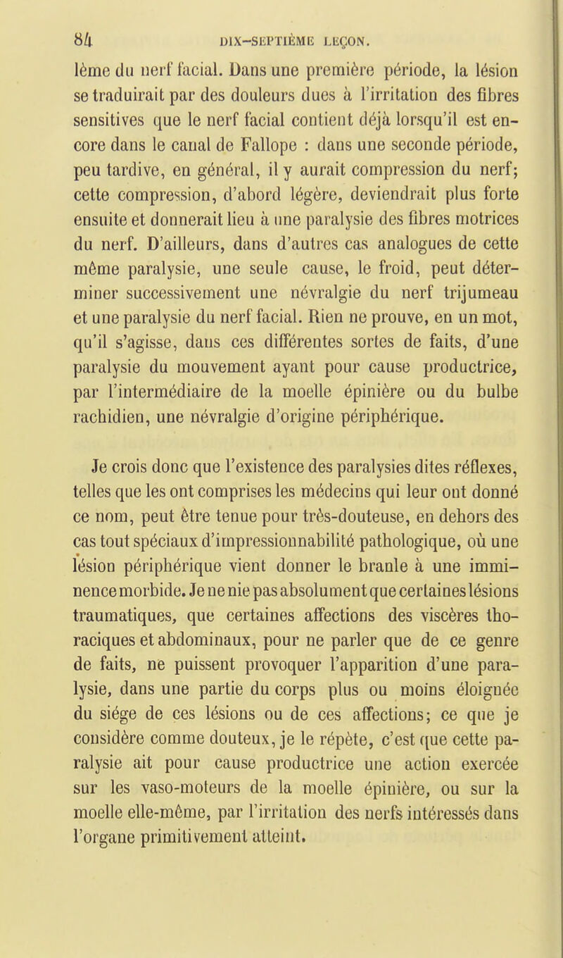 lème du nerf facial. Dans une première période, la lésion se traduirait par des douleurs dues à l'irritation des fibres sensitives que le nerf facial contient déjà lorsqu'il est en- core dans le canal de Fallope : dans une seconde période, peu tardive, en général, il y aurait compression du nerf; celte compression, d'abord légère, deviendrait plus forte ensuite et donnerait lieu à une paralysie des fibres motrices du nerf. D'ailleurs, dans d'autres cas analogues de cette même paralysie, une seule cause, le froid, peut déter- miner successivement une névralgie du nerf trijumeau et une paralysie du nerf facial. Rien ne prouve, en un mot, qu'il s'agisse, dans ces différentes sortes de faits, d'une paralysie du mouvement ayant pour cause productrice, par l'intermédiaire de la moelle épinière ou du bulbe rachidien, une névralgie d'origine périphérique. Je crois donc que l'existence des paralysies dites réflexes, telles que les ont comprises les médecins qui leur ont donné ce nom, peut être tenue pour très-douteuse, en dehors des cas tout spéciaux d'impressiounabilité pathologique, où une lésion périphérique vient donner le branle à une immi- nence morbide. Je ne nie pas absolument que certaines lésions traumatiques, que certaines affections des viscères Iho- raciques et abdominaux, pour ne parler que de ce genre de faits, ne puissent provoquer l'apparition d'une para- lysie, dans une partie du corps plus ou moins éloignée du siège de ces lésions ou de ces affections; ce que je considère comme douteux, je le répète, c'est que cette pa- ralysie ait pour cause productrice une action exercée sur les vaso-moteurs de la moelle épinière, ou sur la moelle elle-même, par l'irritation des nerfs intéressés dans l'organe primitivement atteint.