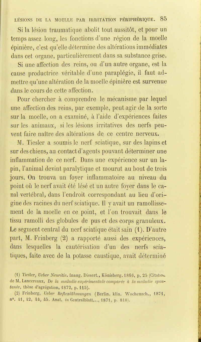 Si la lésion traiimatique abolit tout aussitôt, et pour un t^mps assez long, les fonctions d'une région de la moelle épinière, c'est qu'elle détermine des altérations immédiates dans cet organe, particulièrement dans sa substance grise. Si une affection des reins, ou d'un autre organe, est la cause productrice véritable d'une paraplégie, il faut ad- mettre qu'une altération de la moelle épinière est survenue dans le cours de cette affection. Pour chercher à comprendre le mécanisme par lequel une affection des reins, par exemple, peut agir de la sorte sur la moelle, on a examiné, à l'aide d'expériences faites sur les animaux, si les lésions irritatives des nerfs peu- vent faire naître des altérations de ce centre nerveux. M. Tiesler a soumis le nerf sciatique, sur des lapins et sur des chiens, au contact d'agents pouvant déterminer une inflammation de ce nerf. Dans une expérience sur un la- pin, l'animal devint paralytique et mourut au bout de trois jours. On trouva un foyer inflammatoire au niveau du point oi!i le nerf avait été lésé et un autre foyer dans le ca- nal vertébral, dans l'endroit correspondant au lieu d'ori- gine des racines du nerf sciatique. Il y avait un ramollisse- ment de la moelle en ce point, et l'on trouvait dans le tissu ramolli des globules de pus et des corps granuleux. Le segment central du nerf sciatique était sain (1). D'autre part, M. Frinberg (2) a rapporté aussi des expériences, dans lesquelles la cautérisation d'un des nerfs scia- tiques, faite avec de la potasse caustique, avait déterminé (1) Tiesler, Ueber Neuritù. Inaug. Dissert., Kônisberg. 1866, p. 25 (Citatior. de M. Lancereaux, De la maladie expérimentale comparée à ta maladie spon- tanée, thèse d'agrégation, 1872, p. 115). (2) Frinberg, Ueber Reflexlahmungen (Berlin, klin. Wochensch., 1871, n». 41, 42, hli, 45. Anal, in Ccntralblatt..., 1871, p. 810).