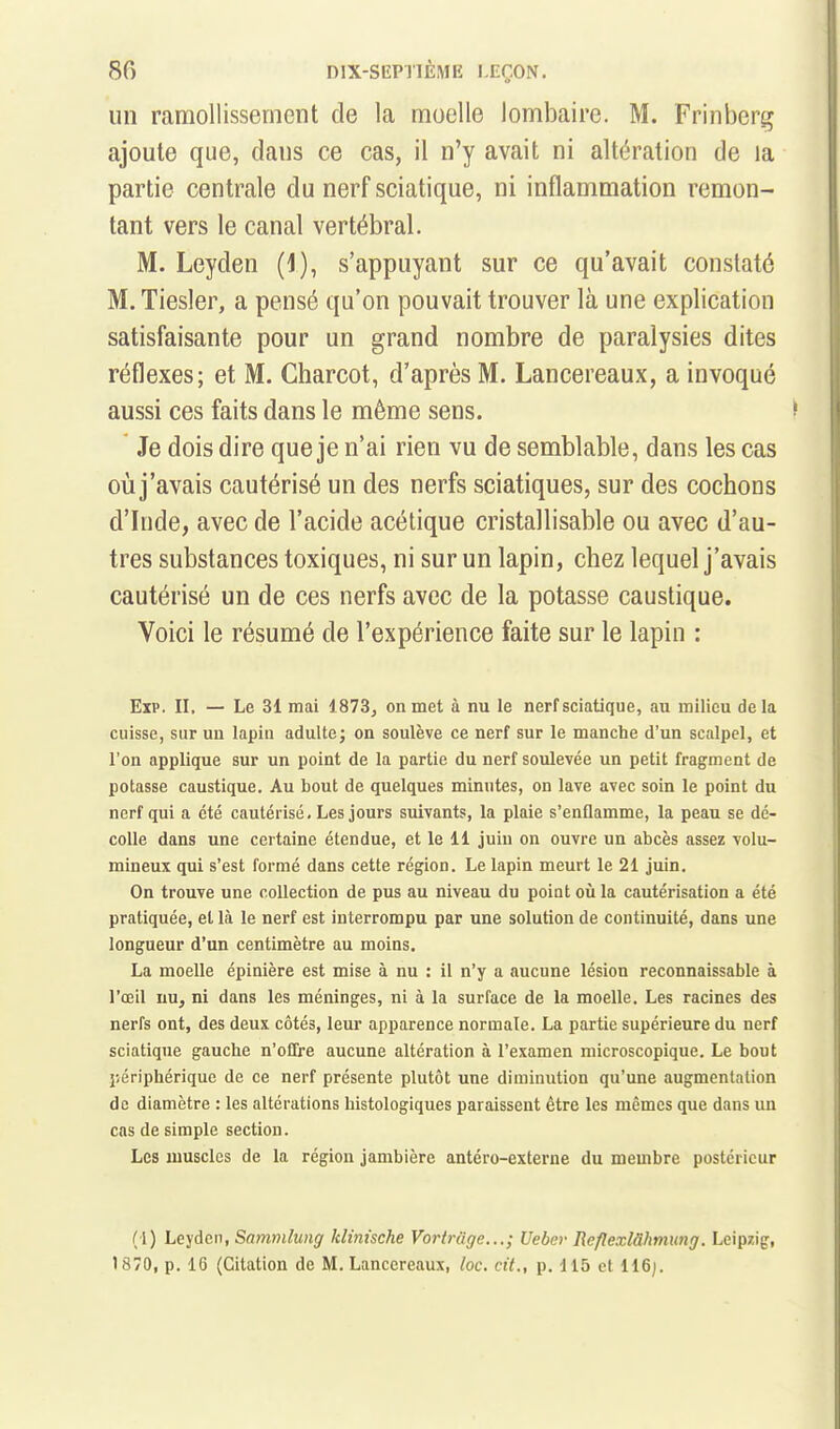 un ramollissement de la moelle lombaire. M. Frinberg ajoute que, dans ce cas, il n'y avait ni altération de la partie centrale du nerf sciatique, ni inflammation remon- tant vers le canal vertébral. M. Leyden (I), s'appuyant sur ce qu'avait constaté M. Tiesler, a pensé qu'on pouvait trouver là une explication satisfaisante pour un grand nombre de paralysies dites réflexes; et M. Charcot, d'après M. Lancereaux, a invoqué aussi ces faits dans le même sens. Je dois dire que je n'ai rien vu de semblable, dans les cas où j'avais cautérisé un des nerfs sciatiques, sur des cochons d'Inde, avec de l'acide acétique cristallisable ou avec d'au- tres substances toxiques, ni sur un lapin, chez lequel j'avais cautérisé un de ces nerfs avec de la potasse caustique. Voici le résumé de l'expérience faite sur le lapin : Exp. II. — Le 31 mai 1873, on met à nu le nerf sciatique, au milieu delà cuisse, sur un lapin adulte; on soulève ce nerf sur le manche d'un scalpel, et l'on applique sur un point de la partie du nerf soulevée un petit fragment de potasse caustique. Au bout de quelques minutes, on lave avec soin le point du nerf qui a été cautérisé. Les jours suivants, la plaie s'enflamme, la peau se dé- colle dans une certaine étendue, et le 11 juin on ouvre un abcès assez volu- mineux qui s'est formé dans cette région. Le lapin meurt le 21 juin. On trouve une collection de pus au niveau du point oii la cautérisation a été pratiquée, et là le nerf est interrompu par une solution de continuité, dans une longueur d'un centimètre au moins. La moelle épinière est mise à nu : il n'y a aucune lésion reconnaissable à l'œil nu, ni dans les méninges, ni à la surface de la moelle. Les racines des nerfs ont, des deux côtés, leur apparence normale. La partie supérieure du nerf sciatique gauche n'ollre aucune altération à l'examen microscopique. Le bout j-.ériphérique de ce nerf présente plutôt une diminution qu'une augmentation de diamètre : les altérations histologiques paraissent être les mêmes que dans un cas de simple section. Les muscles de la région jambière antéro-externe du membre postérieur ( l) Le^jdcn, Sammlung klinische Vortruge...; Ueber Reflexlâhmung. Leipzig, 1870, p. 16 (Citation de M. Lancereaux, loc. cit., p. 115 et 116j.