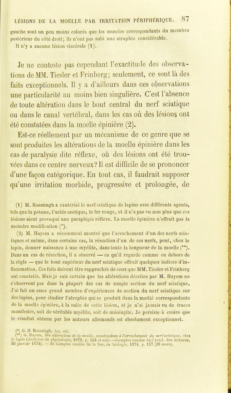 gauche sont un peu moins colores que les muscles correspondants du membre postérieur du côté droit; ils n'ont pas subi une atrophie considérable. II n'y a aucune lésion viscérale (1). Je ne conteste pas cependant l'exactitude des observa- tions de MM. Tiesler et Frinberg; seulement, ce sont là des faits exceptionnels. Il y a d'ailleurs dans ces observations une particularité au moins bien singulière. C'est l'absence de toute altération dans le bout central du nerf sciatique ou dans le canal vertébral, dans les cas où des lésions ont été constatées dans la moelle épinière (2). Est-ce réellement par un mécanisme de ce genre que se sont produites les altérations de la moelle épinière dans les cas de paralysie dite réflexe, ofi des lésions ont été trou- vées dans ce centre nerveux? Il est difficile de se prononcer d'une façon catégorique. En tout cas, il faudrait supposer qu'une irritation morbide, progressive et prolongée, de (1) M. Roessingb a cautérisé le nerf sciatique de lapins avec difTérents agents, tels que la potasse, racide azotique, le fer rouge, et il n'a pas vu non plus que ces lésions aient provoqué une paraplégie réflexe. La moelle épinière n'offrait pas la moindre modification (*). (2} M. Hayem a récemment montré que l'arrachement d'un des nerfs scia- tiques et même, dans certains cas, la résection d'un de ces nerfs, peut, chez le lapin, donner naissance à une myélite, dans toute la longueur de la moelle (*'*). Dans un cas de résection, il a observé — ce qu'il regarde comme en dehors de la règle — que le bout supérieur du nerf sciatique offrait quelques indices d'in- flammation. Ces faits doivent être rapprochés de ceux que MM. Tiesler et Frinberg ont constatés. Mais je suis certain que les altérations décrites par M. Hayem ne s'observent pas dans la plupart des cas de simple section du nerf sciatique. J'ai fait un assez grand nombre d'expériences de section du nerf sciatique sur des lapins, pour étudier ratrophie qui se produit dans la moitié correspondante de la moelle épinière, à la suite de cette lésion, et je n'ai jamais vu de traces manifestes, soit de véritable myélite, soit de méningite. Je persiste à croire que, le résultat obtenu par les auteurs allemands est absolument exceptionnel. (*) G. H. Roessingh, U>c. cit. (**) G. Uayem, Des alUrations de la moelle, consécutives A l'arrachement du nerf sciatique, chez le lupin (Archives do |jliysiolos;io, 1H73, p. 504 et siiiv.—Comptes l'oiulus do l'Aeail. des scioQCOS, 20 janvier 1874J. — Et Comptes reiidus do la Soc. de biologie, 1874, p. 157 (28 mars).