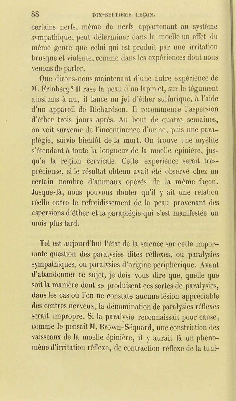certains nerfs, môme de nerfs appartenant au système sympathique, peut déterminer dans la moelle un elîet du môme genre que celui qui est produit par une irritation brusque et violente, comme dans les expériences dont nous venons de parler. Que dirons-nous maintenant d'une autre expérience de M. Frinberg? Il rase la peau d'un lapin et, sur le tégument ainsi mis à nu, il lance un jet d'éther sulfurique, à l'aide d'un appareil de Richardson. Il recommence l'aspersion d'éther trois jours après. Au bout de quatre semaines, on voit survenir de l'incontinence d'urine, puis une para- plégie, suivie bientôt de la mort. On trouve une myélite s'étendant à toute la longueur de la moelle épinière, jus- qu'à la région cervicale. Cette expérience serait très- précieuse, si le résultat obtenu avait été observé chez un certain nombre d'animaux opérés de la même façon. Jusque-là, nous pouvons douter qu'il y ait une relation réelle entre le refroidissement de la peau provenant des aspersions d'éther et la paraplégie qui s'est manifestée un mois plus tard. Tel est aujourd'hui l'état de la science sur cette impor- tante question des paralysies dites réflexes, ou paralysies sympathiques, ou paralysies d'origine périphérique. Avant d'abandonner ce sujet, je dois vous dire que, quelle que soit la manière dont se produisent ces sortes de paralysies, dans les cas où l'on ne constate aucune lésion appréciable des centres nerveux, la dénomination de paralysies réflexes serait impropre. Si la paralysie reconnaissait pour cause, comme le pensait M. Brown-Séquard, une constriction des vaisseaux de la moelle épinière, il y aurait là un phéno- mène d'irritation réflexe, de contraction réflexe de la tuni-