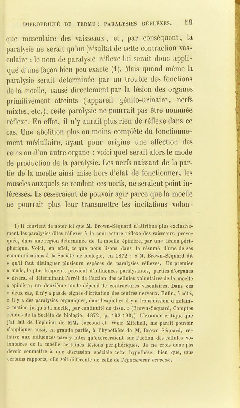 IMPROPRIliTÉ DE TERME : PARALYSIES RÉFLEXES. que musculaire des vaisseaux, et, par conséquent, la paralysie ne serait qu'un [résultat de cette contraction vas- culaire : le nom de paralysie réflexe lui serait donc appli- qué d'une façon bien peu exacte (1). Mais quand même la paralysie serait déterminée par un trouble des fonctions de la moelle, causé directement par la lésion des organes primitivement atteints (appareil génito-urinaire, nerfs mixtes, etc.), cette paralysie ne pourrait pas être nommée réflexe. En effet, il n'y aurait plus rien de réflexe dans ce cas. Une abolition plus ou moins complète du fonctionne- ment médullaire, ayant pour origine une affection des reins ou d'un autre organe : voici quel serait alors le mode de production de la paralysie. Les nerfs naissant de la par- tie de la moelle ainsi mise hors d'état de fonctionner, les muscles auxquels se rendent ces nerfs, ne seraient point in- téressés. Ils cesseraient de pouvoir agir parce que la moelle ne pourrait plus leur transmettre les incitations volon- 1) 11 convient de noter ici que M. Brown-Séquard n'attribue plus exclusive- ment les paralysies dites réflexes à la contracture réflexe des vaisseaux, provo- quée, dans une région déterminée de la moelle épinière, par une lésion péri- phérique. Voici, en effet, ce que nous lisons dans le résumé d'une de ses communications à la Société de biologie, en 1872 : « M. Brown-Séquard dit B qu'il faut distinguer plusieurs espèces de paralysies réflexes. Un premier » mode, le plus fréquent, provient d'influences paralysantes, parties d'organes 1) divers, et déterminant rarrêt de raction des cellules volontaires de la moelle » épinière ; un deuxième mode dépend de contractures vasculaires. Dans ces » deux cas, il n'y a pas de signes d'irritation des centres nerveux. Enfin, à côté, » il y a des paralysies organic^ues, dans lesquelles il y a transmission d'inflam- » mation jusqu'à la moelle, par continuité de tissu. » (Brown-Séquard, Comptes rendus de la Société de biologie, 1872, p. 192-193.) L'examen critique que j'ai fait de lopinion de MM. Jaccoud et Weir Mitchell, me paraît pouvoir s'appliquer aussi, en grande partie, à l'hypotUèse de M. Brown-Séquard, re- lative aux influences paralysantes qu'exerceraient sur l'action des cellules vo- lontaires de la moelle certaines lésions périphériques. Je ne crois donc pas devoir soumettre à une discussion spéciale cette hypothèse, bien que, sous certains rapports, elle soit rtilTérente de celle de l'épuisement nerveux.
