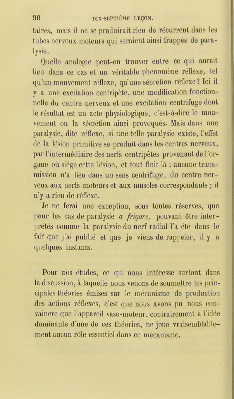 taircs, mais il ne se produirait rien de récurrent dans les tubes nerveux moteurs qui seraient ainsi frappés de para- lysie. Quelle analogie peut-on trouver entre ce qui aurait lieu dans ce cas et un véritable phénomène réflexe, tel qu'un mouvement réflexe, qu'une sécrétion réflexe? Ici il y a une excitation centripète, une modification fonction- nelle du centre nerveux et une excitation centrifuge dont le résultat est un acte physiologique, c'est-à-dire le mou- vement ou la sécrétion ainsi provoqués. Mais dans une paralysie, dite réflexe, si une telle paralysie existe, l'effet de la lésion primitive se produit dans les centres nerveux, par l'intermédiaire des nerfs centripètes provenant de l'or- gane où siège cette lésion, et tout finit là : aucune trans- mission n'a lieu dans un sens centrifuge, du centre ner- veux aux nerfs moteurs et aux muscles correspondants ; il n'y a rien de réflexe. Je ne ferai une exception, sous toutes réserves, que pour les cas de paralysie a frigore, pouvant être inter- prétés comme la paralysie du nerf radial l'a été dans le fait que j'ai publié et que je viens de rappeler, il y a quelques instants. Pour nos études, ce qui nous intéresse surtout dans la discussion, à laquelle nous venons de soumettre les prin- cipales théories émises sur le mécanisme de production des actions réflexes, c'est que nous avons pu nous con- vaincre que l'appareil vaso-moteur, contrairement à l'idée dominante d'une de ces théories, ne joue vraisemblable- ment aucun rôle essentiel dans ce mécanisme.