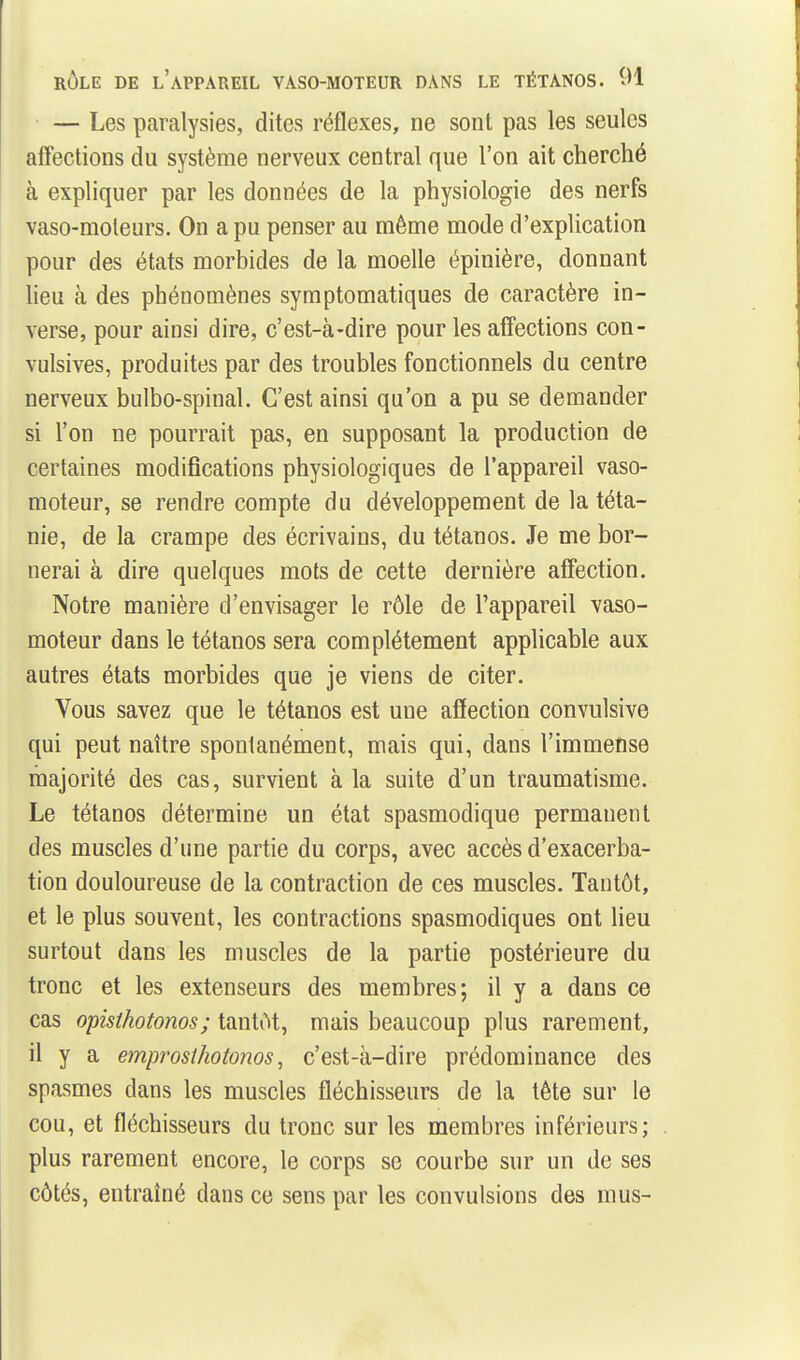 — Les paralysies, dites réflexes, ne sont pas les seules affections du système nerveux central que l'on ait cherché à expliquer par les données de la physiologie des nerfs vaso-moleurs. On a pu penser au même mode d'explication pour des états morbides de la moelle épinière, donnant lieu à des phénomènes symptomatiques de caractère in- verse, pour ainsi dire, c'est-à-dire pour les affections con- vulsives, produites par des troubles fonctionnels du centre nerveux bulbo-spinal. C'est ainsi qu'on a pu se demander si l'on ne pourrait pas, en supposant la production de certaines modifications physiologiques de l'appareil vaso- moteur, se rendre compte du développement de la téta- nie, de la crampe des écrivains, du tétanos. Je me bor- nerai à dire quelques mots de cette dernière affection. Notre manière d'envisager le rôle de l'appareil vaso- moteur dans le tétanos sera complètement applicable aux autres états morbides que je viens de citer. Vous savez que le tétanos est une affection convulsive qui peut naître spontanément, mais qui, dans l'immense majorité des cas, survient à la suite d'un traumatisme. Le tétanos détermine un état spasmodique permanent des muscles d'une partie du corps, avec accès d'exacerba- tion douloureuse de la contraction de ces muscles. Tantôt, et le plus souvent, les contractions spasmodiques ont lieu surtout dans les muscles de la partie postérieure du tronc et les extenseurs des membres; il y a dans ce cas opisthotonos; tantôt, mais beaucoup plus rarement, il y a emprosthotonos, c'est-à-dire prédominance des spasmes dans les muscles fléchisseurs de la tête sur le cou, et fléchisseurs du tronc sur les membres inférieurs; plus rarement encore, le corps se courbe sur un de ses côtés, entraîné dans ce sens par les convulsions des mus-