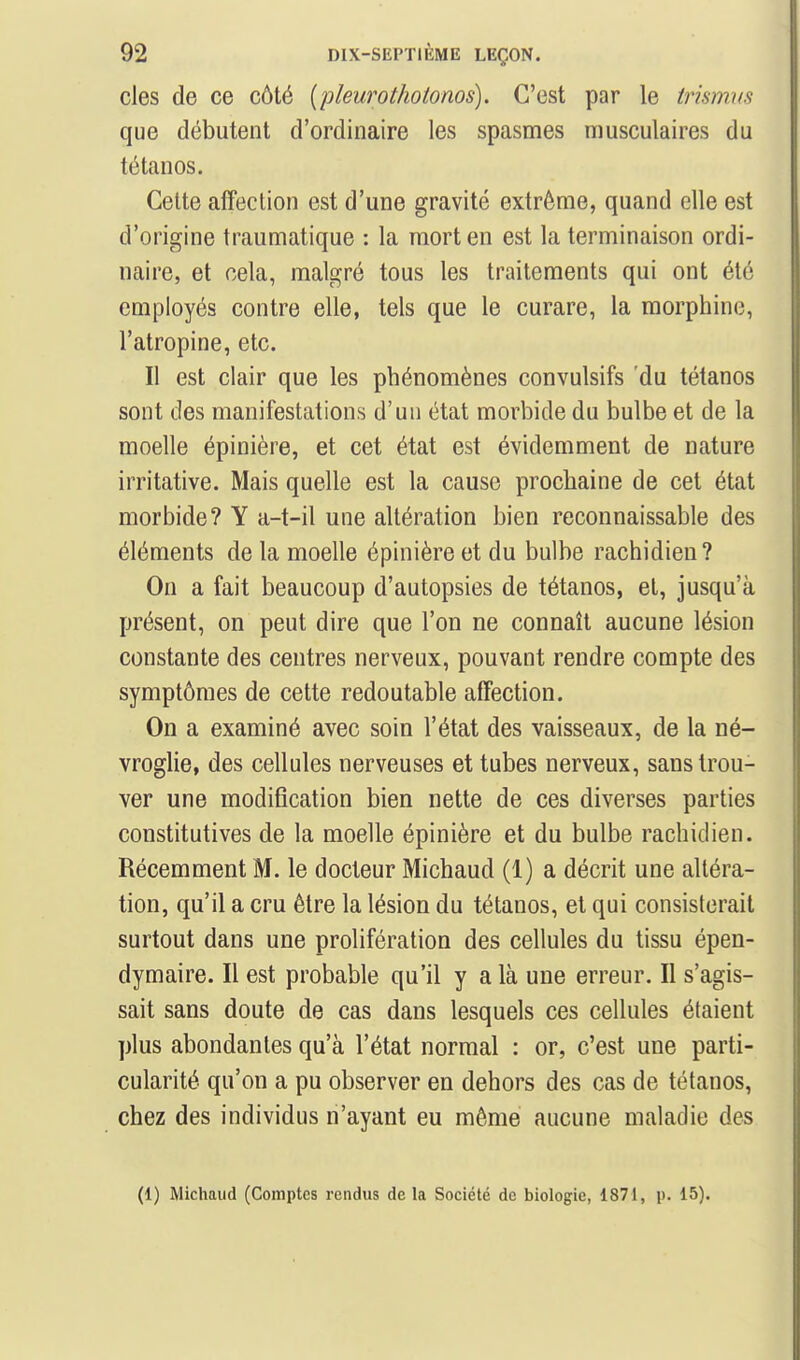 des de ce côté {pleurothotonos). C'est par le trismys que débutent d'ordinaire les spasmes musculaires du tétanos. Cette affection est d'une gravité extrême, quand elle est d'origine traumatique : la mort en est la terminaison ordi- naire, et cela, malgré tous les traitements qui ont été employés contre elle, tels que le curare, la morphine, l'atropine, etc. Il est clair que les phénomènes convulsifs du tétanos sont des manifestations d'un état morbide du bulbe et de la moelle épinière, et cet état est évidemment de nature irritative. Mais quelle est la cause prochaine de cet état morbide? Y a-t-il une altération bien reconnaissable des éléments de la moelle épinière et du bulbe rachidien? On a fait beaucoup d'autopsies de tétanos, et, jusqu'à présent, on peut dire que l'on ne connaît aucune lésion constante des centres nerveux, pouvant rendre compte des symptômes de cette redoutable affection. On a examiné avec soin l'état des vaisseaux, de la né- vroglie, des cellules nerveuses et tubes nerveux, sans trou- ver une modification bien nette de ces diverses parties constitutives de la moelle épinière et du bulbe rachidien. Récemment M. le docteur Michaud (1) a décrit une altéra- tion, qu'il a cru être la lésion du tétanos, et qui consisterait surtout dans une prolifération des cellules du tissu épen- dymaire. Il est probable qu'il y a là une erreur. Il s'agis- sait sans doute de cas dans lesquels ces cellules étaient plus abondantes qu'à l'état normal : or, c'est une parti- cularité qu'on a pu observer en dehors des cas de tétanos, chez des individus n'ayant eu même aucune maladie des (1) Michaud (Comptes rendus de la Société de biologie, 1871, p. 15).