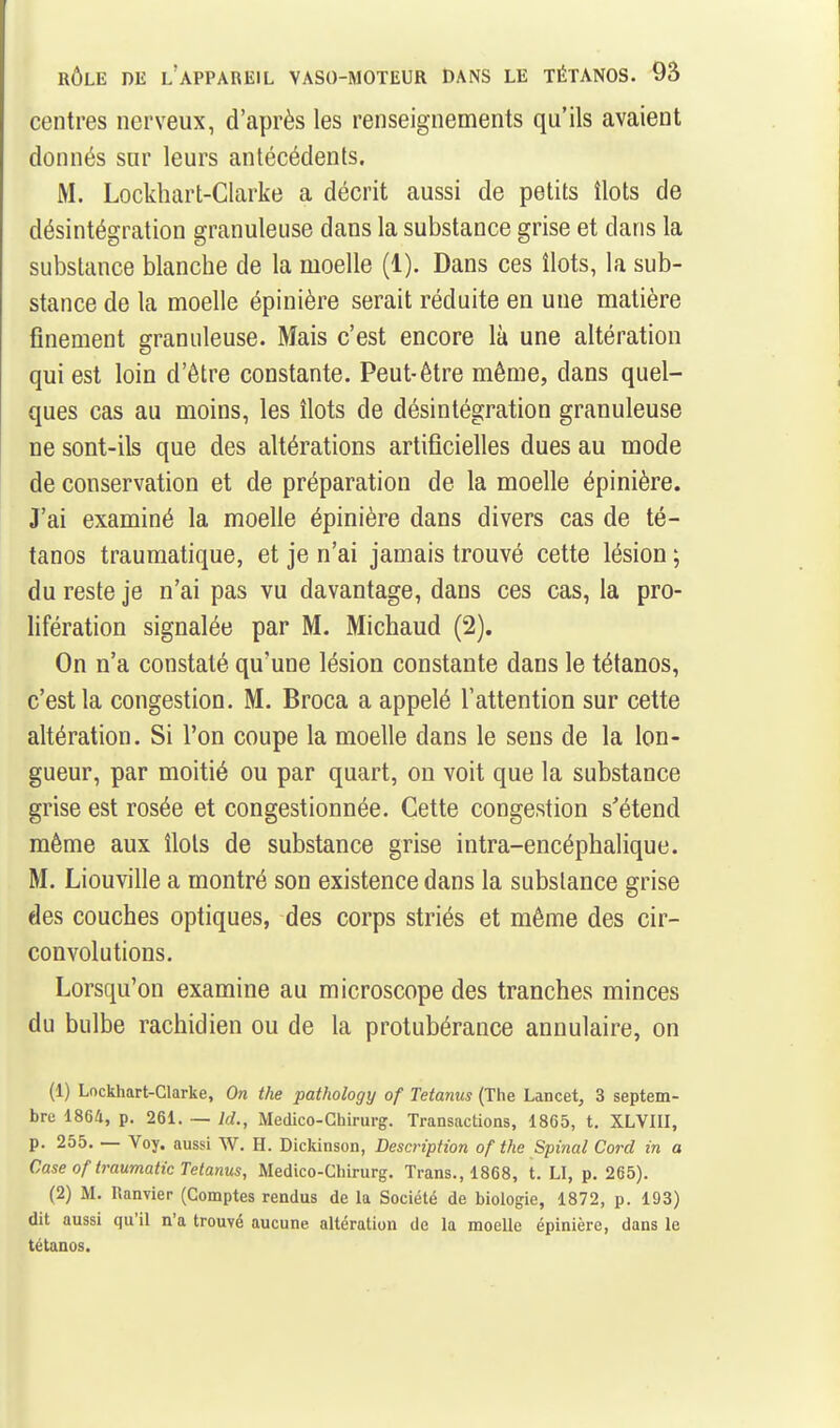 centres nerveux, d'après les renseignements qu'ils avaient donnés sur leurs antécédents. M. Lockhart-Clarke a décrit aussi de petits îlots de désintégration granuleuse dans la substance grise et dans la substance blanche de la moelle (1). Dans ces îlots, la sub- stance de la moelle épinière serait réduite en une matière finement granuleuse. Mais c'est encore là une altération qui est loin d'être constante. Peut-être même, dans quel- ques cas au moins, les îlots de désintégration granuleuse ne sont-ils que des altérations artificielles dues au mode de conservation et de préparation de la moelle épinière. J'ai examiné la moelle épinière dans divers cas de té- tanos traumatique, et je n'ai jamais trouvé cette lésion ; du reste je n'ai pas vu davantage, dans ces cas, la pro- lifération signalée par M. Michaud (2). On n'a constaté qu'une lésion constante dans le tétanos, c'est la congestion. M. Broca a appelé l'attention sur cette altération. Si l'on coupe la moelle dans le sens de la lon- gueur, par moitié ou par quart, on voit que la substance grise est rosée et congestionnée. Cette congestion s'étend même aux îlots de substance grise intra-encéphalique. M. Liouville a montré son existence dans la substance grise des couches optiques, des corps striés et même des cir- convolutions. Lorsqu'on examine au microscope des tranches minces du bulbe rachidien ou de la protubérance annulaire, on (1) Lockhart-Clarke, On the pathology of Tetanus (The Lancet, 3 septem- bre 1864, p. 261. — Id., Medico-Chirurg. Transactions, 1865, t. XLVHI, p. 255. — Voy. aussi W. H. Dickinson, Description of the Spinal Corel in a Case of traumatic Tetanus, Medico-Chirurg. Trans., 1868, t. LI, p. 265). (2) M. Ranvier (Comptes rendus de la Société de biologie, 1872, p. 193) dit aussi qu'il n'a trouvé aucune altération de la moelle épinière, dans le tétanos.