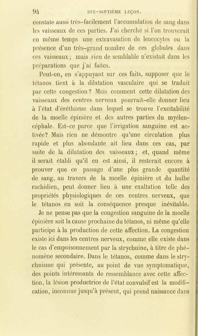 constate aussi très-facilement raccumulaliou de sang dans les vaisseaux de ces parties. J'ai cherché si l'on trouverait en même temps une extravasalion de leucocytes ou la présence d'un très-grand nombre de ces globules dans ces vaisseaux ; mais rien de semblable n'existait dans les préparations que j'ai faites. Peut-on, en s'appuyant sur ces faits, supposer que le tétanos tient à la dilatation vasculaire qui se traduit par cette congestion ? Mais comment cette dilatation des vaisseaux des centres nerveux pourrait-elle donner lieu à l'état d'éréthisme dans lequel se trouve l'excitabilité de la moelle épinière et des autres parties du myélen- céphale. Est-ce parce que l'irrigation sanguine est ac- tivée? Mais rien ne démontre qu'une circulation plus rapide et plus abondante ait lieu dans ces cas, par suite de la dilatation des vaisseaux; et, quand même il serait établi qu'il en est ainsi, il resterait encore à prouver que ce passage d'une plus grande quantité de sang, au travers de la moelle épinière et du bulbe rachidien, peut donner lieu à une exaltation telle des propriétés physiologiques de ces centres nerveux, que le tétanos en soit la conséquence presque inévitable. Je ne pense pas que la congestion sanguine de la moelle épinière soit la cause prochaine du tétanos, ni même qu'elle participe à la production de cette affection. La congestion existe ici dans les centres nerveux, comme elle existe dans le cas d'empoisonnement par la strychnine, à titre de phé- nomène secondaire. Dans le tétanos, comme dans le stry- chnisme qui présente, au point de vue symptomatique, des points intéressants de ressemblance avec cette affec- tion, la lésion productrice de l'état convulsif est la modifi- cation, inconnue jusqu'à présent, qui prend naissance dans