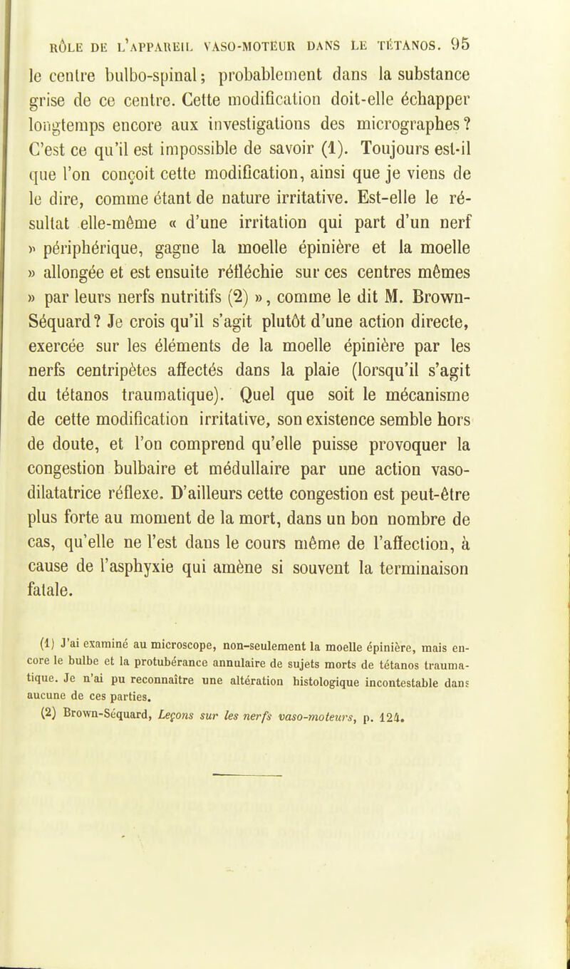 le cenlre bulbo-spinal ; probablement dans la substance grise de ce centre. Cette modiflcation doit-elle échapper longtemps encore aux investigations des micrographes? C'est ce qu'il est impossible de savoir (1). Toujours est-il que l'on conçoit cette modification, ainsi que je viens de le dire, comme étant de nature irritative. Est-elle le ré- sultat elle-même « d'une irritation qui part d'un nerf périphérique, gagne la moelle épinière et la moelle » allongée et est ensuite rétléchie sur ces centres mêmes » par leurs nerfs nutritifs (2) », comme le dit M. Brown- Séquard? Je crois qu'il s'agit plutôt d'une action directe, exercée sur les éléments de la moelle épinière par les nerfs centripètes affectés dans la plaie (lorsqu'il s'agit du tétanos traumatique). Quel que soit le mécanisme de cette modification irritative, son existence semble hors de doute, et l'on comprend qu'elle puisse provoquer la congestion bulbaire et médullaire par une action vaso- dilatatrice réflexe. D'ailleurs cette congestion est peut-être plus forte au moment de la mort, dans un bon nombre de cas, qu'elle ne l'est dans le cours même de l'affection, à cause de l'asphyxie qui amène si souvent la terminaison fatale. (1) J'ai examiné au microscope, non-seulement la moelle épinière, mais en- core le bulbe et la protubérance annulaire de sujets morts de tétanos trauma- tique. Je n'ai pu reconnaître une altération histologique incontestable dans aucune de ces parties. (2) Brown-Séquard, Leçons sur les nerfs vaso-moteurs, p. 124.