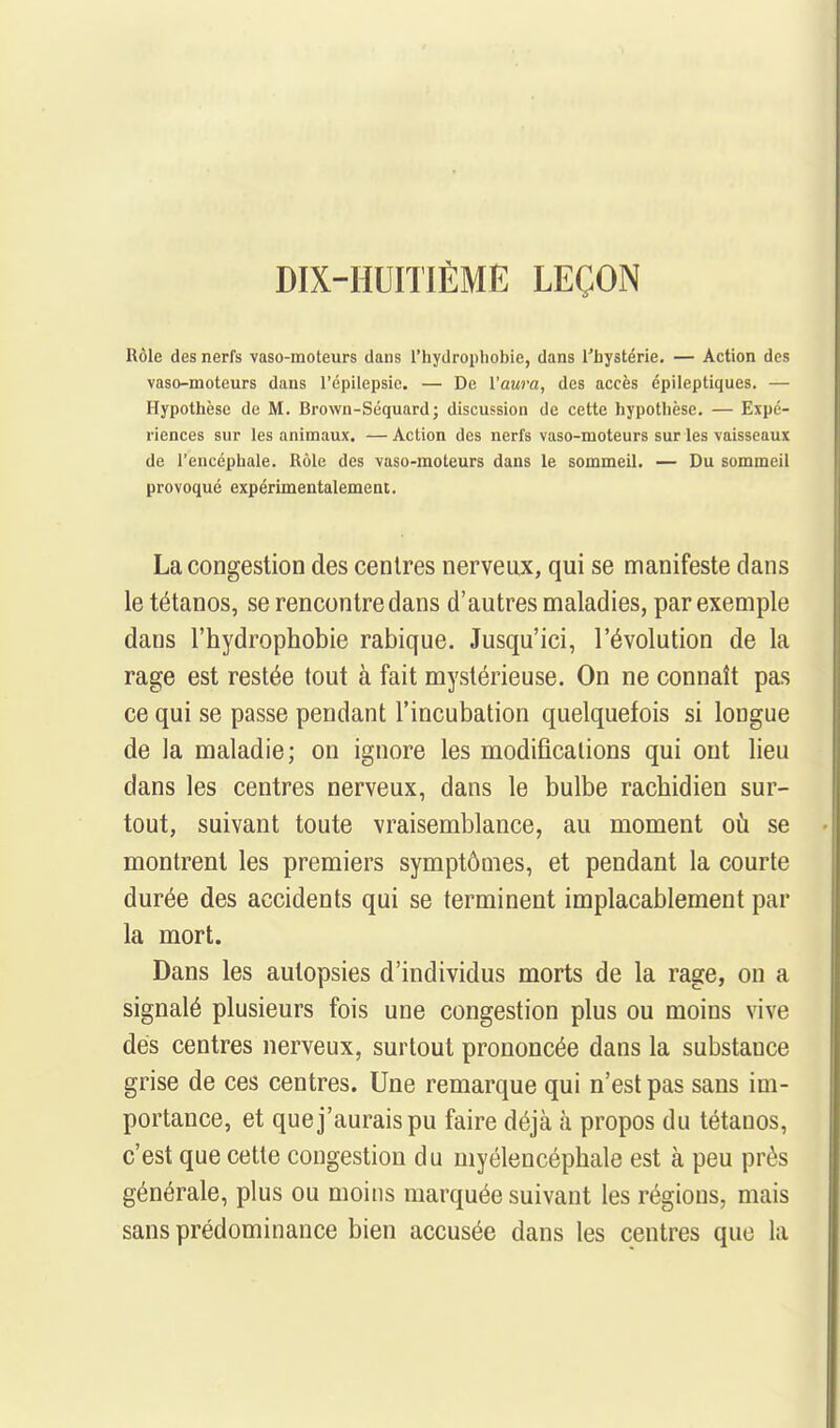 DIX-HUITIÈME LEÇON Rôle des nerfs vaso-moteurs dans l'hydrophobie, dans l'hystérie. — Action des vaso-moteurs dans l'épilepsic. — De l'aMm, des accès épileptiques. — Hypothèse de M. Brown-Séquard; discussion de cette hypothèse. — Expé- riences sur les animaux. — Action des nerfs vaso-moteurs sur les vaisseaux de l'encéphale. Rôle des vaso-moteurs dans le sommeil. — Du sommeil provoqué expérimentalement. La congestion des centres nerveux, qui se manifeste dans le tétanos, se rencontre dans d'autres maladies, par exemple dans l'hydrophobie rabique. Jusqu'ici, l'évolution de la rage est restée tout à fait mystérieuse. On ne connaît pas ce qui se passe pendant l'incubation quelquefois si longue de la maladie; on ignore les modifications qui ont lieu dans les centres nerveux, dans le bulbe rachidien sur- tout, suivant toute vraisemblance, au moment oii se montrent les premiers symptômes, et pendant la courte durée des accidents qui se terminent implacablement par la mort. Dans les autopsies d'individus morts de la rage, on a signalé plusieurs fois une congestion plus ou moins vive dés centres nerveux, surtout prononcée dans la substance grise de ces centres. Une remarque qui n'est pas sans im- portance, et que j'aurais pu faire déjà à propos du tétanos, c'est que cette congestion du myélencéphale est à peu près générale, plus ou moins marquée suivant les régions, mais sans prédominance bien accusée dans les centres que la