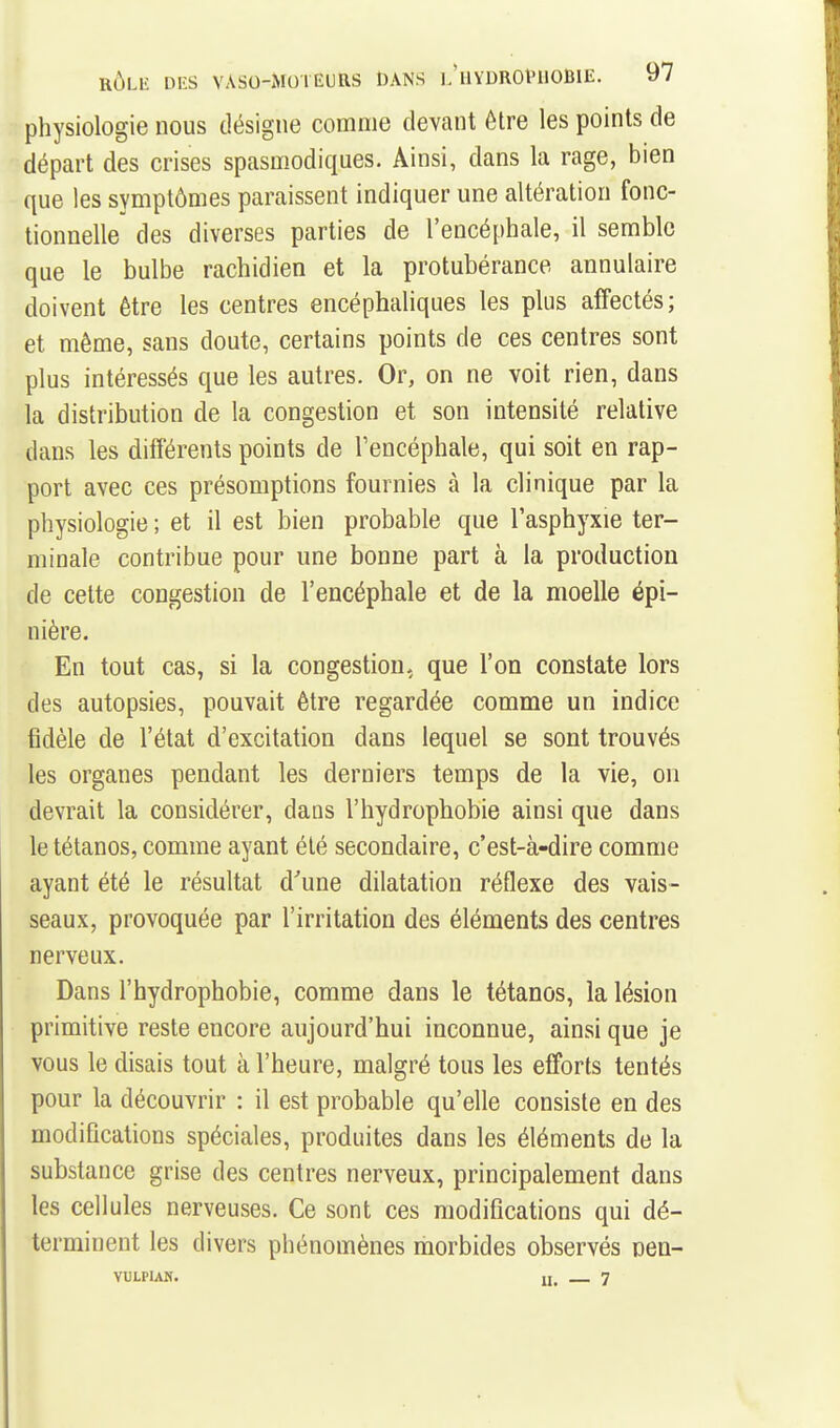 physiologie nous désigne comme devant être les points de départ des crises spasmodiques. Ainsi, dans la rage, bien que les symptômes paraissent indiquer une altération fonc- tionnelle des diverses parties de l'encéphale, il semble que le bulbe rachidien et la protubérance annulaire doivent être les centres encéphaliques les plus affectés; et même, sans doute, certains points de ces centres sont plus intéressés que les autres. Or, on ne voit rien, dans la distribution de la congestion et son intensité relative dans les différents points de Fencéphale, qui soit en rap- port avec ces présomptions fournies à la clinique par la physiologie ; et il est bien probable que l'asphyxie ter- minale contribue pour une bonne part à la production de cette congestion de l'encéphale et de la moelle épi- nière. En tout cas, si la congestion, que l'on constate lors des autopsies, pouvait être regardée comme un indice fidèle de l'état d'excitation dans lequel se sont trouvés les organes pendant les derniers temps de la vie, on devrait la considérer, dans l'hydrophobie ainsi que dans le tétanos, comme ayant été secondaire, c'est-à-dire comme ayant été le résultat d'une dilatation réflexe des vais- seaux, provoquée par l'irritation des éléments des centres nerveux. Dans l'hydrophobie, comme dans le tétanos, la lésion primitive reste encore aujourd'hui inconnue, ainsi que je vous le disais tout à l'heure, malgré tous les efforts tentés pour la découvrir : il est probable qu'elle consiste en des modifications spéciales, produites dans les éléments de la substance grise des centres nerveux, principalement dans les cellules nerveuses. Ce sont ces modifications qui dé- terminent les divers phénomènes morbides observés nen- VULPIAH. II, 7
