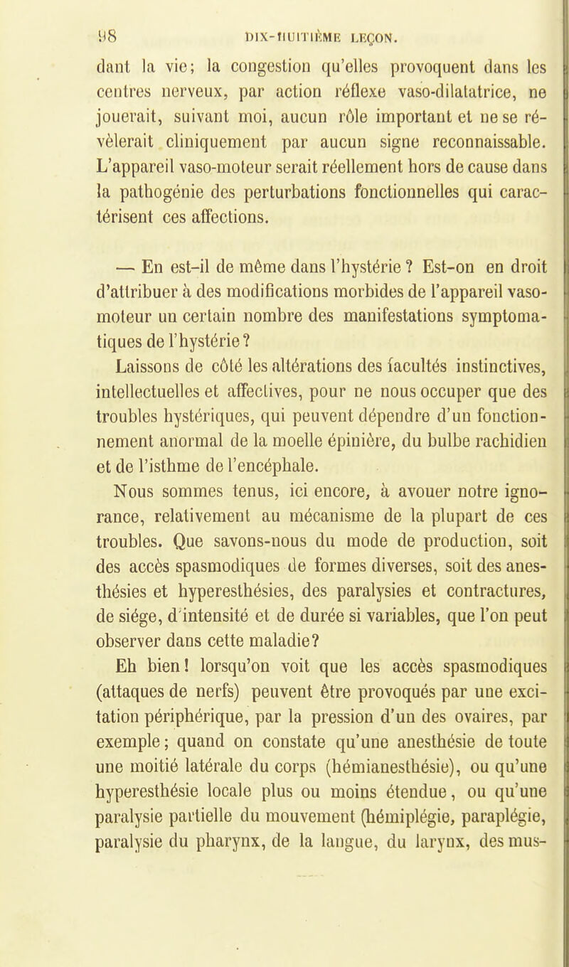 dant la vie; la congestion qu'elles provoquent dans les centres nerveux, par action réflexe vaso-dilatatrice, ne jouerait, suivant moi, aucun rôle important et ne se ré- vélerait cliniquement par aucun signe reconnaissable. L'appareil vaso-moteur serait réellement hors de cause dans la pathogénie des perturbations foncliounelles qui carac- térisent ces affections. — En est-il de même dans l'hystérie ? Est-on en droit d'attribuer à des modifications morbides de l'appareil vaso- moteur un certain nombre des manifestations symptoma- tiques de l'hystérie? Laissons de côté les altérations des facultés instinctives, intellectuelles et affectives, pour ne nous occuper que des troubles hystériques, qui peuvent dépendre d'un fonction- nement anormal de la moelle épinière, du bulbe rachidien et de l'isthme de l'encéphale. Nous sommes tenus, ici encore, à avouer notre igno- rance, relativement au mécanisme de la plupart de ces troubles. Que savons-nous du mode de production, soit des accès spasmodiques de formes diverses, soit des anes- thésies et hypereslhésies, des paralysies et contractures, de siège, d'intensité et de durée si variables, que l'on peut observer dans cette maladie? Eh bien! lorsqu'on voit que les accès spasmodiques (attaques de nerfs) peuvent être provoqués par une exci- tation périphérique, par la pression d'un des ovaires, par exemple ; quand on constate qu'une anesthésie de toute une moitié latérale du corps (hémianesthésie), ou qu'une hyperesthésie locale plus ou moins étendue, ou qu'une paralysie partielle du mouvement (hémiplégie, paraplégie, paralysie du pharynx, de la langue, du larynx, des mus-
