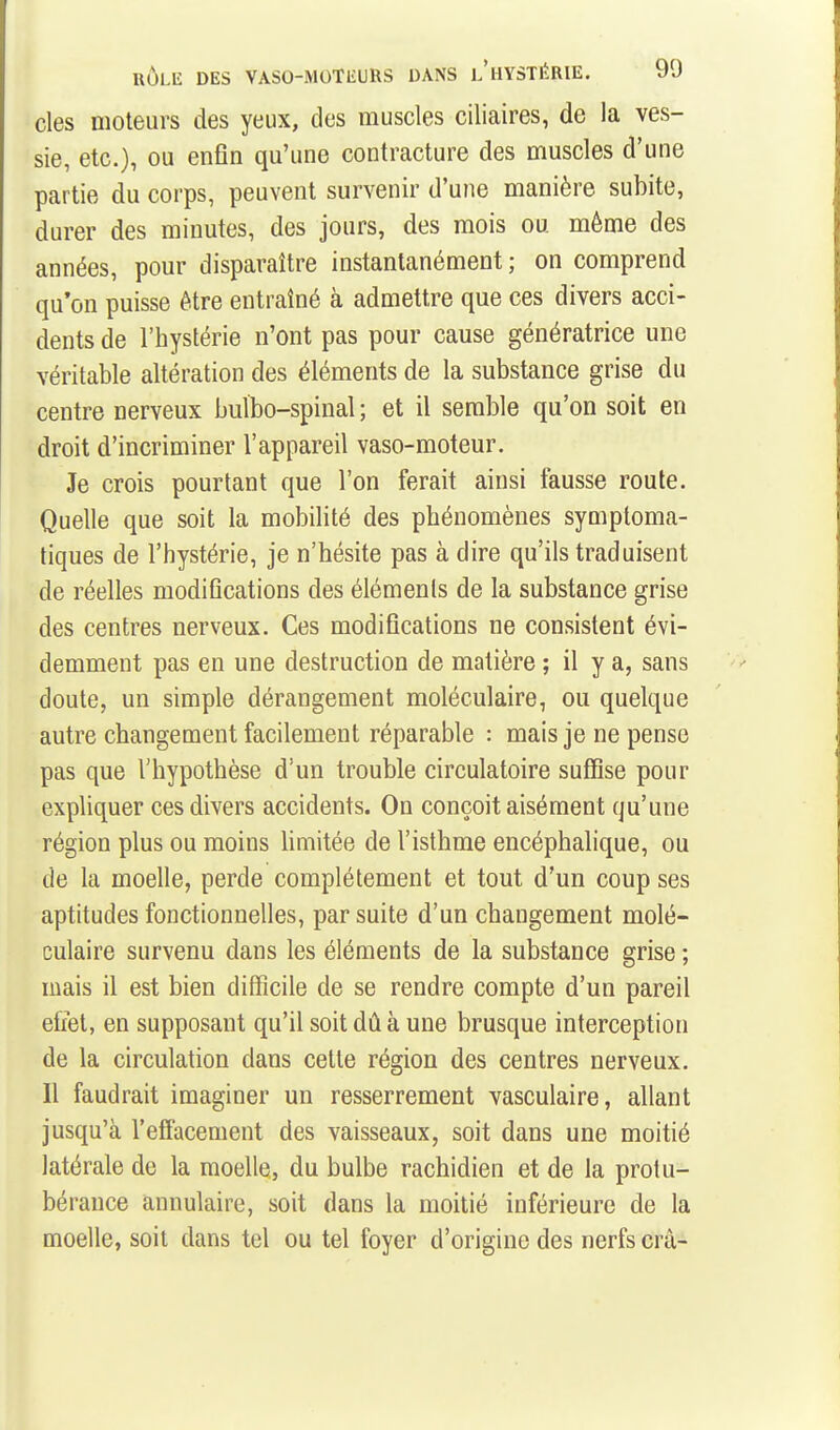 des moteurs des yeux, des muscles ciliaires, de la ves- sie, etc.), ou enfin qu'une contracture des muscles d'une partie du corps, peuvent survenir d'une manière subite, durer des minutes, des jours, des mois ou même des années, pour disparaître instantanément ; on comprend qu'on puisse être entraîné à admettre que ces divers acci- dents de l'hystérie n'ont pas pour cause génératrice une véritable altération des éléments de la substance grise du centre nerveux bulbo-spinal ; et il semble qu'on soit en droit d'incriminer l'appareil vaso-moteur. Je crois pourtant que l'on ferait ainsi fausse route. Quelle que soit la mobilité des phénomènes symptoma- tiques de l'hystérie, je n'hésite pas à dire qu'ils traduisent de réelles modifications des élémenls de la substance grise des centres nerveux. Ces modifications ne consistent évi- demment pas en une destruction de matière ; il y a, sans doute, un simple dérangement moléculaire, ou quelque autre changement facilement réparable : mais je ne pense pas que l'hypothèse d'un trouble circulatoire suffise pour expliquer ces divers accidents. On conçoit aisément qu'une région plus ou moins Umitée de l'isthme encéphalique, ou de la moelle, perde complètement et tout d'un coup ses aptitudes fonctionnelles, par suite d'un changement molé- culaire survenu dans les éléments de la substance grise ; mais il est bien difficile de se rendre compte d'un pareil effet, en supposant qu'il soit dû à une brusque interception de la circulation dans cette région des centres nerveux. 11 faudrait imaginer un resserrement vasculaire, allant jusqu'à l'effacement des vaisseaux, soit dans une moitié latérale de la moelle, du bulbe rachidien et de la protu- bérance annulaire, soit dans la moitié inférieure de la moelle, soit dans tel ou tel foyer d'origine des nerfs crà-