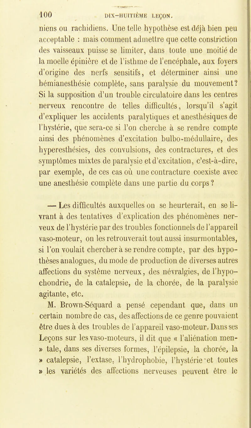 niens ou rachidiens. Une telle hypothèse est déjà bien peu acceptable : mais comment admettre que celte conslriction des vaisseaux puisse se hmiter, dans toute une moitié de la moelle épinière et de l'isthme de l'encéphale, aux foyers d'origine des nerfs sensitifs, et déterminer ainsi une hémianesthésie complète, sans paralysie du mouvement? Si la supposition d'un trouble circulatoire dans les centres nerveux rencontre de telles difficultés, lorsqu'il s'agit d'expliquer les accidents paralytiques et anesthésiques de l'hystérie, que sera-ce si l'on cherche à se rendre compte ainsi des phénomènes d'excitation bulbo-médullaire, des hyperesthésies, des convulsions, des contractures, et des symptômes mixtes de paralysie et d'excitation, c'est-à-dire, par exemple, de ces cas où une contracture coexiste avec une anesthésie complète dans une partie du corps ? — Les difficultés auxquelles on se heurterait, en se li- vrant à des tentatives d'explication des phénomènes ner- veux de l'hystérie par des troubles fonctionnels de l'appareil vaso-moteur, on les retrouverait tout aussi insurmontables, si l'on voulait chercher à se rendre compte, par des hypo- thèses analogues, du mode de production de diverses autres affections du système nerveux, des névralgies, de l'hypo- choudrie, de la catalepsie, de la chorée, de la paralysie agitante, etc. M. Brown-Séquard a pensé cependant que, dans un certain nombre de cas, des affections de ce genre pouvaient être dues à des troubles de l'appareil vaso-moteur. Dans ses Leçons sur les vaso-moteurs, il dit que « l'aliénation men- » taie, dans ses diverses formes, l'épilepsie, la chorée, la » catalepsie, l'extase, l'hydrophobie, l'hystérie et toutes » les variétés des affections nerveuses peuvent être le