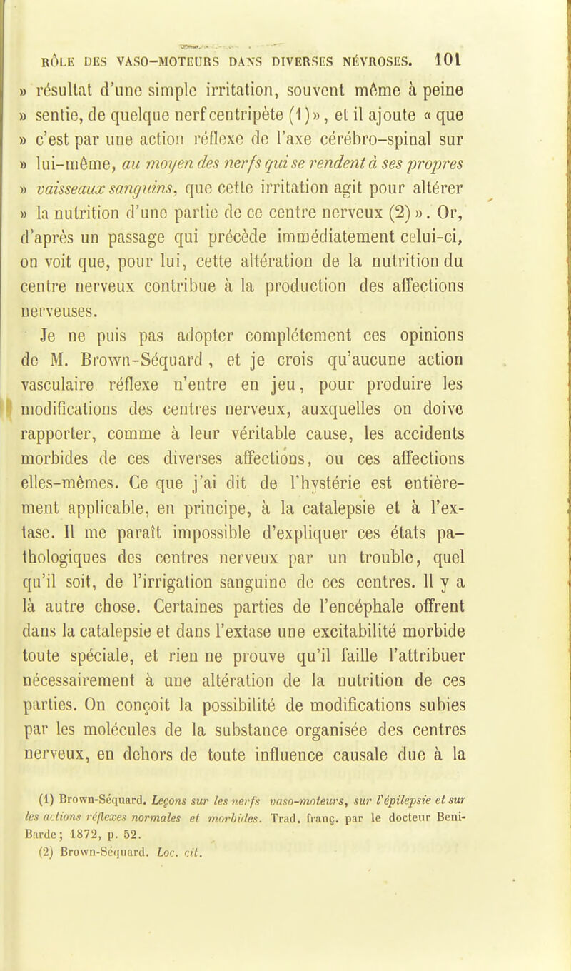 » résultat d'une simple irritation, souvent môme à peine » sentie, de quelque nerf centripète (1)», et il ajoute « que » c'est par une action réflexe de l'axe cérébro-spinal sur » lui-même, au moyen des nerfs qui se rendent à ses propres » vaisseaux sanguins, que cette irritation agit pour altérer » la nutrition d'une partie de ce centre nerveux (2) ». Or, d'après un passage qui précède immédiatement celui-ci, on voit que, pour lui, cette altération de la nutrition du centre nerveux contribue à la production des affections nerveuses. Je ne puis pas adopter complètement ces opinions de M. Brown-Séquard , et je crois qu'aucune action vasculaire réflexe n'entre en jeu, pour produire les ^1 modifications des centres nerveux, auxquelles on doive rapporter, comme à leur véritable cause, les accidents morbides de ces diverses affections, ou ces affections elles-mêmes. Ce que j'ai dit de l'hystérie est entière- ment applicable, en principe, à la catalepsie et à l'ex- tase. Il me paraît impossible d'expliquer ces états pa- thologiques des centres nerveux par un trouble, quel qu'il soit, de l'irrigation sanguine de ces centres. 11 y a là autre chose. Certaines parties de l'encéphale offrent dans la catalepsie et dans l'extase une excitabilité morbide toute spéciale, et rien ne prouve qu'il faille l'attribuer nécessairement à une altération de la nutrition de ces parties. On conçoit la possibilité de modifications subies par les molécules de la substance organisée des centres nerveux, en dehors de toute influence causale due à la (1) Brown-Séquard. Leçons sur les nerfs vaso-moteurs, sur répilepsie et sur les actions réflexes normales et morbides. Trad. franç. par le docteur Beni- Barde; 1872, p. 52. (2) Brown-Séquard. Lot-, dt.