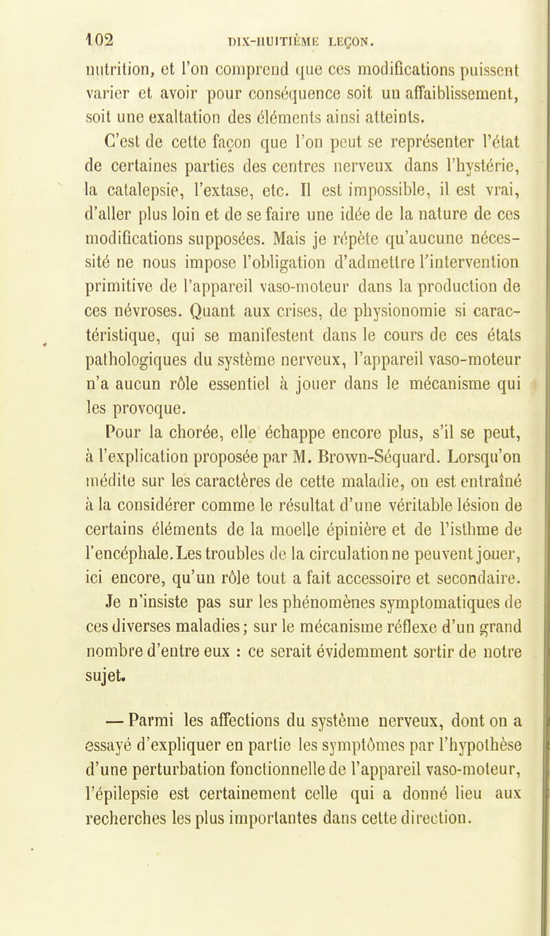 nutrition, et l'on comprend que ces modifications puissent varier et avoir pour conséquence soit un affaiblissement, soit une exaltation des éléments ainsi atteints. C'est de cette façon que l'on peut se représenter l'état de certaines parties des centres nerveux dans l'hystérie, la catalepsie, l'extase, etc. Il est impossible, il est vrai, d'aller plus loin et de se faire une idée de la nature de ces modifications supposées. Mais je répète qu'aucune néces- sité ne nous impose l'obligation d'admettre Tintervention primitive de l'appareil vaso-moteur dans la production de ces névroses. Quant aux crises, de physionomie si carac- téristique, qui se manifestent dans le cours de ces états pathologiques du système nerveux, l'appareil vaso-moteur n'a aucun rôle essentiel à jouer dans le mécanisme qui les provoque. Pour la chorée, elle échappe encore plus, s'il se peut, à l'explication proposée par M. Brown-Séquard. Lorsqu'on médite sur les caractères de cette maladie, on est entraîné à la considérer comme le résultat d'une véritable lésion de certains éléments de la moelle épinière et de l'isthme de l'encéphale. Les troubles de la circulationne peuvent jouer, ici encore, qu'un rôle tout a fait accessoire et secondaire. Je n'insiste pas sur les phénomènes symptomatiques de ces diverses maladies ; sur le mécanisme réflexe d'un grand nombre d'entre eux : ce serait évidemment sortir de notre sujet. — Parmi les affections du système nerveux, dont on a essayé d'expliquer en partie les symptômes par l'hypothèse d'une perturbation fonctionnelle de l'appareil vaso-moteur, l'épilepsie est certainement celle qui a donné lieu aux recherches les plus importantes dans cette direction.