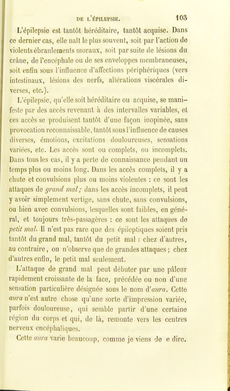 L'épilepsie est tantôt héréditaire, tantôt acquise. Dans ce dernier cas, elle naît le plus souvent, soit par l'action de violents ébranlements moraux, soit par suite de lésions du crâne, de l'encéphale ou de ses enveloppes membraneuses, soit enfin sous l'influence d'affections périphériques (vers intestinaux, lésions des nerfs, altérations viscérales di- verses, etc.). L'épilepsie, qu'elle soit héréditaire ou acquise, se mani- feste par des accès revenant à des intervalles variables, et ces accès se produisent tantôt d'une façon inopinée, sans provocation reconnaissable, tantôt sous l'influence de causes diverses, émotions, excitations douloureuses, sensations variées, etc. Les accès sont ou complets, ou incomplets. Dans tous les cas, il y a perte de connaissance pendant un temps plus ou moins long. Dans les accès complets, il y a chute et convulsions plus ou moins violentes : ce sont les attaques de grand mal; dans les accès incomplets, il peut y avoir simplement vertige, sans chute, sans convulsions, ou bien avec convulsions, lesquelles sont faibles, en géné- ral, et toujours très-passagères : ce sont les attaques de petit mal II n'est pas rare que des épileptiques soient pris tantôt du grand mal, tantôt du petit mal : chez d'autres, au contraire, on n'observe que de grandes attaques ; chez d'autres enfin, le petit mal seulement. L'attaque de grand mal peut débuter par une pâleur rapidement croissante de la face, précédée ou non d'une sensation particulière désignée sous le nom à'aura. Cette Qwm n'est autre chose qu'une sorte d'impression variée, parfois douloureuse, qui semble partir d'une certaine région du corps et qui, de là, remonte vers les centres nerveux encéphaliques. Cette aura varie beaucoup, comme je viens de e dire.