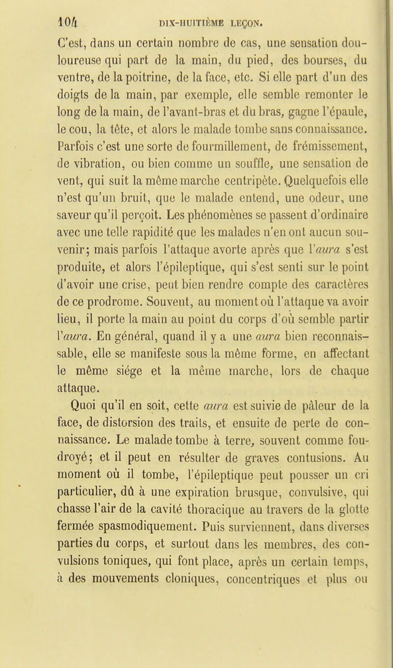 C'est, dans un certain nombre de cas, une sensation dou- loureuse qui part de la main, du pied, des bourses, du ventre, de la poitrine, de la face, etc. Si elle part d'un des doigts de la main, par exemple, elle semble remonter le long de la main, de l'avant-bras et du bras, gagne l'épaule, le cou, la téte, et alors le malade tombe sans connaissance. Parfois c'est une sorte de fourmillement, de frémissement, de vibration, ou bien comme un souffle, une sensation de vent, qui suit la même marche centripète. Quelquefois elle n'est qu'un bruit, que le malade entend, une odeur, une saveur qu'il perçoit. Les phénomènes se passent d'ordinaire avec une telle rapidité que les malades n'en ont aucun sou- venir; mais parfois l'attaque avorte après que Vawa s'est produite, et alors l'épileplique, qui s'est senti sur le point d'avoir une crise, peut bien rendre compte des caractères de ce prodrome. Souvent, au moment où l'attaque va avoir lieu, il porte la main au point du corps d'où semble partir Vaura. En général, quand il y a une aura bien reconnais- sable, elle se manifeste sous la même forme, en affectant le même siège et la même marche, lors de chaque attaque. Quoi qu'il en soit, cette uîira est suivie de pâleur de la face, de distorsion des traits, et ensuite de perle de con- naissance. Le malade tombe à terre, souvent comme fou- droyé; et il peut en résulter de graves contusions. Au moment où il tombe, l'épileptique peut pousser un cri particulier, dû à une expiration brusque, convulsive, qui chasse l'air de la cavité thoracique au travers de la glotte fermée spasmodiqueraent. Puis surviennent, dans diverses parties du corps, et surtout dans les membres, des con- vulsions toniques, qui font place, après un certain temps, à des mouvements cloniques, concentriques et plus ou