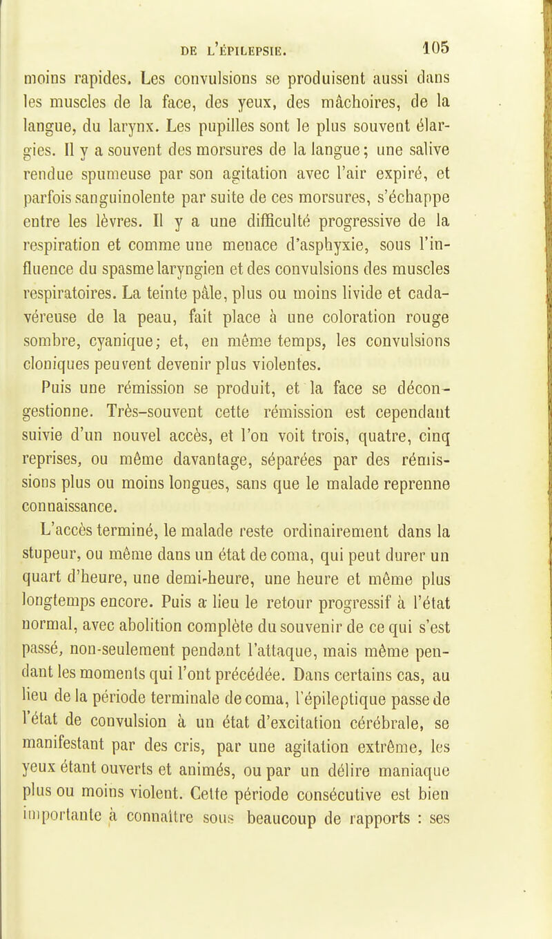 moins rapides. Les convulsions se produisent aussi dans les muscles de la face, des yeux, des mâchoires, de la langue, du larynx. Les pupilles sont le plus souvent élar- o'ies. Il V a souvent des morsures de la lansrue : une salive rendue spumeuse par son agitation avec l'air expiré, et parfois sanguinolente par suite de ces morsures, s'échappe entre les lèvres. Il y a une difficulté progressive de la respiration et comme une menace d'asphyxie, sous l'in- fluence du spasme laryngien et des convulsions des muscles respiratoires. La teinte pâle, plus ou moins livide et cada- véreuse de la peau, fait place à une coloration rouge sombre, cyanique ; et, en même temps, les convulsions cloniques peuvent devenir plus violentes. Puis une rémission se produit, et la face se décon- gestionne. Très-souvent cette rémission est cependant suivie d'un nouvel accès, et l'on voit trois, quatre, cinq reprises, ou même davantage, séparées par des rémis- sions plus ou moins longues, sans que le malade reprenne connaissance. L'accès terminé, le malade reste ordinairement dans la stupeur, ou même dans un état de coma, qui peut durer un quart d'heure, une demi-heure, une heure et môme plus longtemps encore. Puis a lieu le retour progressif à l'état normal, avec abolition complète du souvenir de ce qui s'est passé, non-seulement pendant l'attaque, mais même pen- dant les moments qui l'ont précédée. Dans certains cas, au lieu de la période terminale de coma, lepileptique passe de l'état de convulsion à un état d'excitation cérébrale, se manifestant par des cris, par une agitation extrême, les yeux étant ouverts et animés, ou par un délire maniaque plus ou moins violent. Cette période consécutive est bien importante à connaître sous beaucoup de rapports : ses