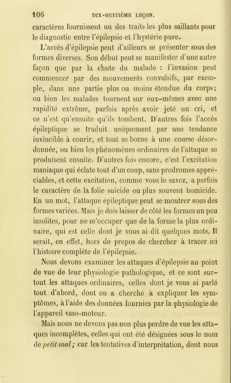 caractères fournissent un des traits les plus saillants pour le diagnostic entre l'épilepsie et l'hystérie pure. L'accès d'épilepsie peut d'ailleurs se présenter sous des formes diverses. Son début peut se manifester d'une autre façon que par la chute du malade : l'invasion peut commencer par des mouvements convulsifs, par exem- ple, dans une partie plus ou moins étendue du corps; ou bien les malades tournent sur eux-mêmes avec une rapidité extrême, parfois après avoir jeté un cri, et ce n'est qu'ensuite qu'ils tombent. D'autres fois l'accès épileptique se traduit uniquement par une tendance invincible à courir, et tout se borne à une course désor- donnée, ou bien les phénomènes ordinaires de l'attaque se produisent ensuite. D'autres fois encore, c'est l'excitation maniaque qui éclate tout d'un coup, sans prodromes appré- ciables, et cette excitation, comme vous le savez, a parfois le caractère de la folie suicide ou plus souvent homicide. En un mot, l'attaque épileptique peut se montrer sous des formes variées. Mais je dois laisser de côté les formes un peu insolites, pour ne m'occuper que de la forme la plus ordi- naire, qui est celle dont je vous ai dit quelques mots. Il serait, en effet, hors de propos de chercher à tracer ici l'histoire complète de l'épilepsie. Nous devons examiner les attaques d'épilepsie au point de vue de leur physiologie pathologique, et ce sont sur- tout les attaques ordinaires, celles dont je vous ai parlé tout d'abord, dont on a cherché à expliquer les sym- ptômes, à l'aide des données fournies par la physiologie de l'appareil vaso-moteur. Mais nous ne devons pas non plus perdre de vue les atta- ques incomplètes, celles qui ont été désignées sous le nom de petit mal; car les tentatives d'interprétation, dont nous