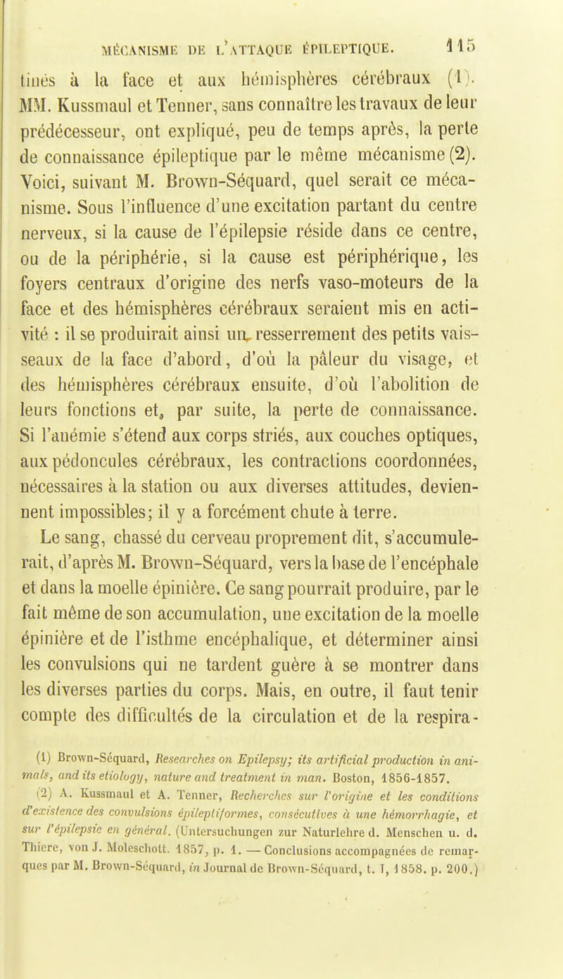 tiilés à la face et aux béinisphères cérébraux (l). MM. Kussmaul et Tenner, sans connaître les travaux de leur prédécesseur, ont expliqué, peu de temps après, la perle de connaissance épileptique par le même mécanisme (2). Voici, suivant M. Brown-Séquard, quel serait ce méca- nisme. Sous l'influence d'une excitation partant du centre nerveux, si la cause de l'épilepsie réside dans ce centre, ou de la périphérie, si la cause est périphérique, les foyers centraux d'origine des nerfs vaso-moteurs de la face et des hémisphères cérébraux seraient mis en acti- vité : il se produirait ainsi uiv resserrement des petits vais- seaux de la face d'abord, d'où la pâleur du visage, et des hémisphères cérébraux ensuite, d'oij l'abolition de leurs fonctions et, par suite, la perte de connaissance. Si l'anémie s'étend aux corps striés, aux couches optiques, aux pédoncules cérébraux, les contractions coordonnées, nécessaires à la station ou aux diverses attitudes, devien- nent impossibles; il y a forcément chute à terre. Le sang, chassé du cerveau proprement dit, s'accumule- rait, d'après M. Brown-Séquard, vers la base de l'encéphale et dans la moelle épinière. Ce sang pourrait produire, par le fait même de son accumulation, une excitation de la moelle épinière et de l'isthme encéphalique, et déterminer ainsi les convulsions qui ne tardent guère à se montrer dans les diverses parties du corps. Mais, en outre, il faut tenir compte des difficultés de la circulation et de la respira- (1) Brown-Séquard, Researches on Epilepsy; Us arù'ficial production in ani- mais, and its eliology, nature and treatmeni in man. Boston, 1856-1857, (2) A. Kussmaul et A. Tenner, Recherches sur l'origine et les conditions d'existence des convulsions épileptiformes, consécutives à une hémorrhagie, et sur l'épilepsie en général. (Untersuchungen zur Naturlehre d. Menschen u. d. Thicre, von J. Moleschott. 1857, p. 1. —Conclusions accompagnées de remar- ques par M. Brown-Séquard, in Journal de Brown-Séquard, t. 1, 1858. p. 200.)